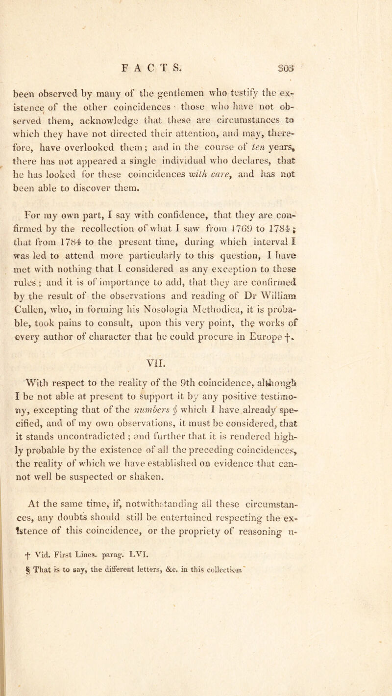 been observed by many of the gentlemen who testify the ex- istence of the other coincidences - those who have not ob- served them, acknowledge that these are circumstances t« which they have not directed their attention, and may, there- fore, have overlooked them; and in the course of ten years* there has not appeared a single individual who declares, that he has looked for these coincidences with care, and has not been able to discover them. For my own part, I say with confidence, that they are con- firmed by the recollection of w hat I saw from 176!) to 178l>; that from 178d to the present time, during which interval I was led to attend more particularly to this question, I have met with nothing that I considered as any exception to these rules ; and it is of importance to add, that they are confirmed by the result of the observations and reading of Dr William Cullen, who, in forming his Nosologia Methodica, it is proba- ble, took pains to consult, upon this very point, thg wrorks of every author of character that he could procure in Europe f. VII. With respect to the reality of the 9th coincidence, although I be not able at present to support it by any positive testimo- ny, excepting that of the numbers § which I have already spe- cified, and of my own observations, it must be considered, that it stands uncontradicted ; and further that it is rendered high- ly probable by the existence of all the preceding coincidences, the reality of which we have established on evidence that can- not well be suspected or shaken. At the same time, if, notwithstanding all these circumstan- ces, any doubts should still be entertained respecting the ex- istence of this coincidence, or the propriety of reasoning u- *J- Vid. First Lines, parag-. LVI. § That is to say, the different letters. See. in this collection-.