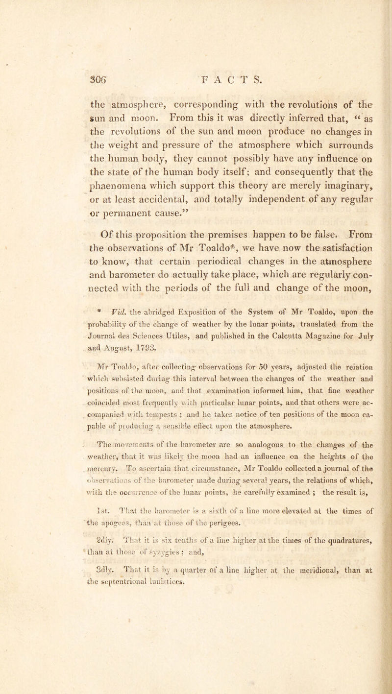 the atmosphere, corresponding with the revolutions of the sun and moon. From this it was directly inferred that, “ as the revolutions of the sun and moon produce no changes in the weight and pressure of the atmosphere which surrounds the human body, they cannot possibly have any influence on the state of the human body itself; and consequently that the phaenomena which support this theory are merely imaginary, or at least accidental, and totally independent of any regular or permanent cause.” Of this proposition the premises happen to be false. From the observations of Mr Toaldo*', we have now the satisfaction to know, that certain periodical changes in the atmosphere and barometer do actually take place, which are regularly con- nected with the periods of the full and change of the moon, * Vid. the abridged Exposition of the System of Mr Toaldo, upon the probability of tbe change of weather by the lunar points, translated from the Journal des Sciences Utiles, and published in the Calcutta Magazine for July and August, 1793. Mr Toaldo, after collecting observations for 50 years, adjusted the reiation which subsisted during this interval between the changes of the weather and positions of the moon, and that examination informed him, that fine weather coincided most frequently with particular lunar points, and that others were ac- companied with tempests ; and he takes notice of ten positions of the moon ca- pable of producing a sensible effect upon the atmosphere. The movements of the barometer are so analogous to the changes of the weather, that it was likely the moon had an influence on the heights of the mercury. To ascertain that circumstance, Mr Toaldo collected a journal of the observations of tire barometer made during several years, the relations of which, with the occurrence of the lunar points, he carefully examined ; the result is, 1st. That the barometer is a sixth of a line more elevated at the times of the apogees, than at those of the perigees. 2diy. That it is six tenths of a line higher at the times of the quadratures, than at those of syzygies ; and, 3dly. That it is by a quarter of a line higher at the meridional, than at the septentrional lunistices.