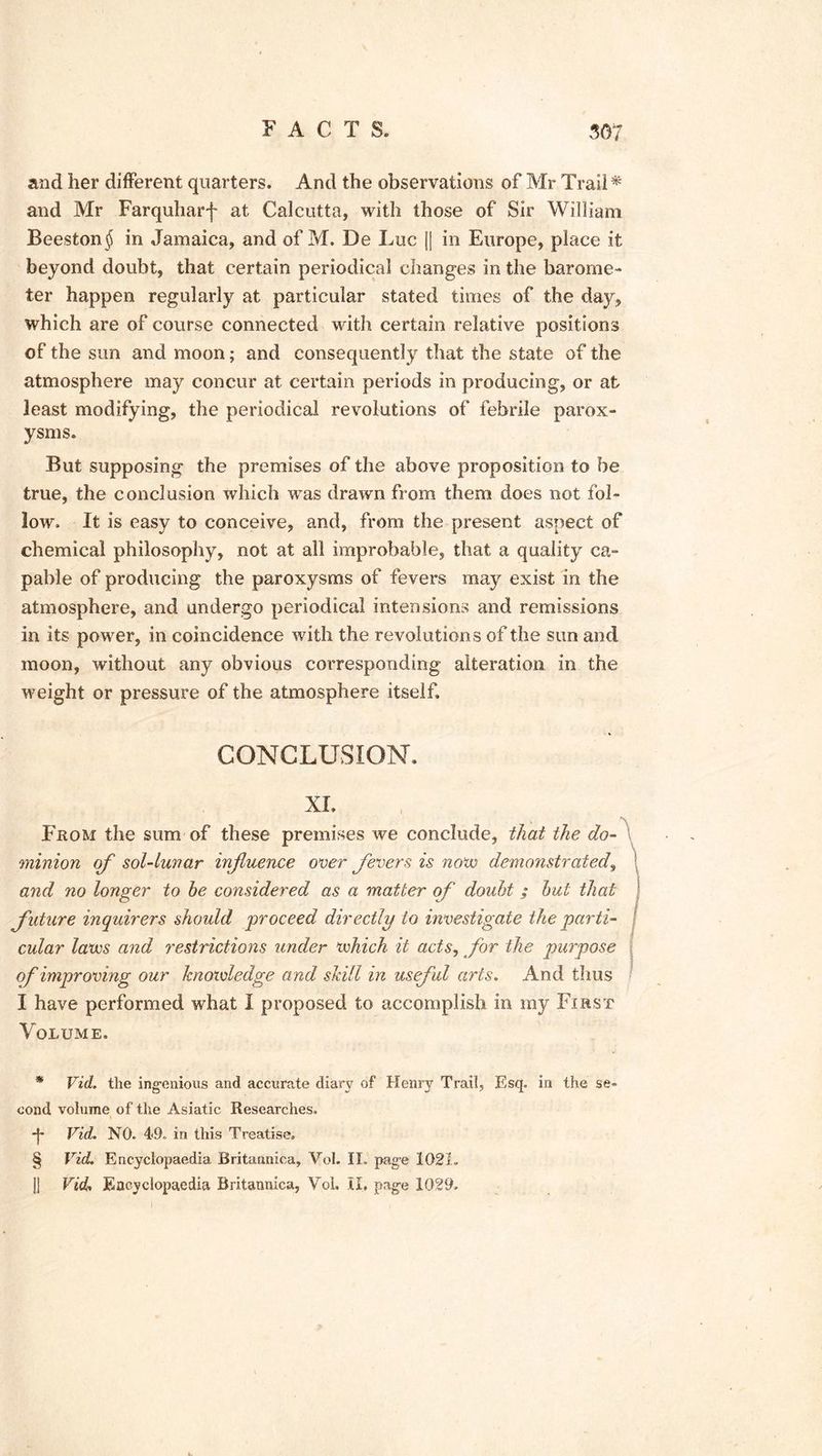 and her different quarters. And the observations of Mr Trail* * * § and Mr Farquharf at Calcutta, with those of Sir William Beeston$ in Jamaica, and of M. De Luc jj in Europe, place it beyond doubt, that certain periodical changes in the barome- ter happen regularly at particular stated times of the day, which are of course connected with certain relative positions of the sun and moon; and consequently that the state of the atmosphere may concur at certain periods in producing, or at least modifying, the periodical revolutions of febrile parox- ysms. But supposing the premises of the above proposition to be true, the conclusion which was drawn from them does not fol- low. It is easy to conceive, and, from the present aspect of chemical philosophy, not at all improbable, that a quality ca- pable of producing the paroxysms of fevers may exist in the atmosphere, and undergo periodical intensions and remissions in its power, in coincidence with the revolution s of the sun and moon, without any obvious corresponding alteration in the weight or pressure of the atmosphere itself. CONCLUSION. XL From the sum of these premises we conclude, that the do- minion of sol-lunar infuence over fevers is novo demonstrated, and no longer to be considered as a matter of doubt ; but that future inquirers shoidd proceed directly to investigate the parti- cular laves and restrictions under which it acts, for the purpose of improving our knowledge and skill in useful arts. And thus I have performed what I proposed to accomplish in my First Volume. * Vid. the ingenious and accurate diary of Henry Trail, Esq. in the se- cond volume of the Asiatic Researches. *j* Vid. NO. 49. in this Treatise. § Vid. Encyclopaedia Britannica, Vol. II. page 1021., |j Vid. Encyclopaedia Britannica, Yol. II, page 1029,