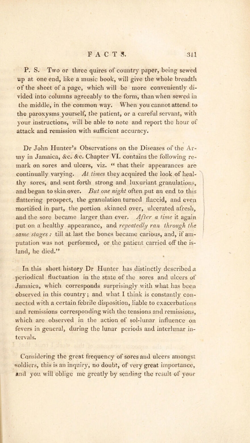 P. S. Two or three quires of country paper, being sewed up at one end, like a music book, will give the whole breadth of the sheet of a page, which will be more conveniently di- vided into columns agreeably to the form, than when sewed in the middle, in the common way. When you cannot attend to the paroxysms yourself, the patient, or a careful servant, with your instructions, will be able to note and report the hour of attack and remission with sufficient accuracy. Dr John Hunter’s Observations on the Diseases of the Ar- my in Jamaica, &c. &c. Chapter VI. contains the following re- mark on sores and ulcers, viz. “ that their appearances are continually varying. At times they acquired the look of heal- thy sores, and sent forth strong and luxuriant granulations, and began to skin over. But one night often put an end to this flattering prospect, the granulation turned flaccid, and even mortified in part, the portion skinned over, ulcerated afresh, and the sore became larger than ever. After a time it again put on a healthy appearance, and repeatedly ran through the j same stages: till at last the bones became carious, and, if am- putation was not performed, or the patient carried off the is- land, he died.” In this short history Dr Hunter has distinctly described a periodical fluctuation in the state of the sores and ulcers of Jamaica, which corresponds surprisingly with what has been observed in this country; and what I think is constantly con- nected with a certain febrile disposition, liable to exacerbations and remissions corresponding with the tensions and remissions, which are observed in the action of sol-lunar influence on fevers in general, during the lunar periods and interlunar in- tervals. Considering the great frequency of sores and ulcers amongst soldiers, this is an inquiry, no doubt, of very great importance, and you will oblige me greatly by sending the result of your
