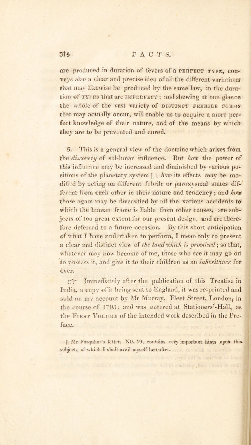 are produced in duration of fevers of a perfect type, con- veys also a dear and precise idea of all the different variations that urn likewise he produced by the same law, in the dura- tion of types that are imperfect : and shewing at one glance the whole of the vast variety of distinct febrile for vis that may actually occur, will enable us to acquire a more per- fect knowledge of their nature, and of the means by which they are to be prevented and cured. 5. This is a general view of the doctrine which arises from the discovery of sol-lunar influence. But how the power of this influence may be increased and diminished by various po- sitions of the planetary system jj ; how its effects may be mo* difl d by acting on different febrile or paroxysmal states dif- ferent from each other in their nature and tendency; and how those again may be diversified by all the various accidents to which the human frame is liable from other causes, are sub- jects of too great extent for our present design, and are there- fore deferred to a future occasion. By this short anticipation of what I have undertaken to perform, I mean only to present a clear and distinct view of the land which is promised; so that, whatever may now become of me, those who see it may go on to possess it, and give it to their children as an inheritance for ever. Immediately after the publication of this Treatise in India, a copy ofit being sent to England, it was re-printed and sold on my account by Mr Murray, Fleet Street, London, in the course of 1795; and was entered at Stationers’-Hall, as the First Volume of the intended work described in the Pre- face. jj Mr f^arqahar’s letter, NO. 49, certains very important hints upon tlfl* subject, of which I shall avail myself hereafter.