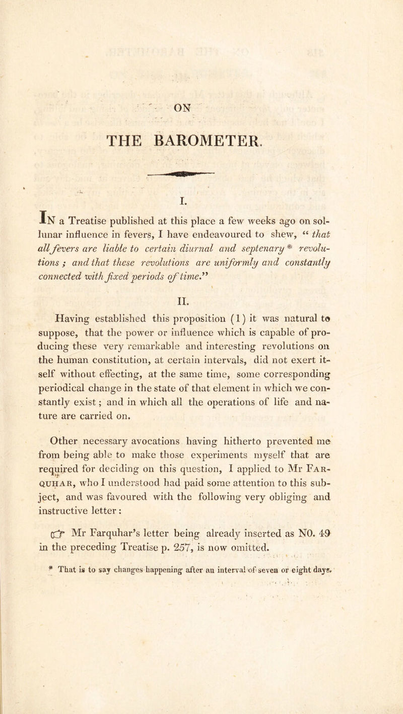 ON THE BAROMETER, i. In a Treatise published at this place a few weeks ago on sol- lunar influence in fevers, I have endeavoured to shew, “ that all fevers are liable to certain diurnal and septenary * revolu- tions ; and that these revolutions are uniformly and constantly connected with fixed periods of time.” x II. Having established this proposition (I) it was natural to suppose, that the powrer or influence which is capable of pro- ducing these very remarkable and interesting revolutions on the human constitution, at certain intervals, did not exert it- self without effecting, at the same time, some corresponding periodical change in the state of that element in which we con- stantly exist; and in which all the operations of life and na- ture are carried on. Other necessary avocations having hitherto prevented me from being able to make those experiments myself that are required for deciding on this question, I applied to Mr Far- quhar, who I understood had paid some attention to this sub- ject, and was favoured with the following very obliging and instructive letter: (fr Mr Farquhar’s letter being already inserted as NO. 49 in the preceding Treatise p. 257, is now omitted. ’ * • , • . - ( . • < I . ; ' * That is to say changes happening after an interval of seven or eight days.
