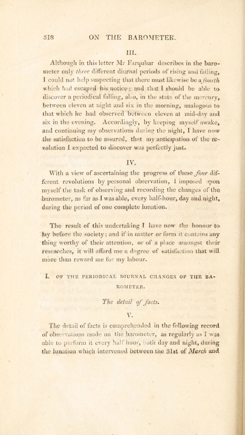 III. Although in this letter Mr Farquhar describes in the baro- meter only three different diurnal periods of rising and failing* I could not help suspecting that there must likewise he a. fourth which had escaped his notice ; and that I should be able to discover a periodical falling, also, in the state of the mercury, between eleven at night and six in the morning, analogous to that which he had observed between eleven at mid-day and six in the evening. Accordingly, bjf keeping myself awake, and continuing my observations during the night, I have now the satisfaction to be assured, that my anticipation of the re- volution I expected to discover was perfectly just. IV. With a view of ascertaining the progress of these four dif- ferent revolutions by personal observation, 1 imposed ipon myself the task of observing and recording the changes of the barometer, as far as I was able, every half-hour, day and night* during the period of one complete lunation. The result of this undertaking I have now the honour to lay before the society; and if in matter or form it contains any thing worthy of their attention, or of a place amongst their researches, it will afford me a degree of satisfaction that will more than reward me for my labour, I. OF THE PERIODICAL DIURNAL CHANGES OF THE BA- ROMETER, The detail of facts* V. The detail of facts is comprehended in the following record of observations made on the barometer, as regularly as I was able to perform it every half hour, - otli day and night, during the lunation which intervened between the 31st of March and