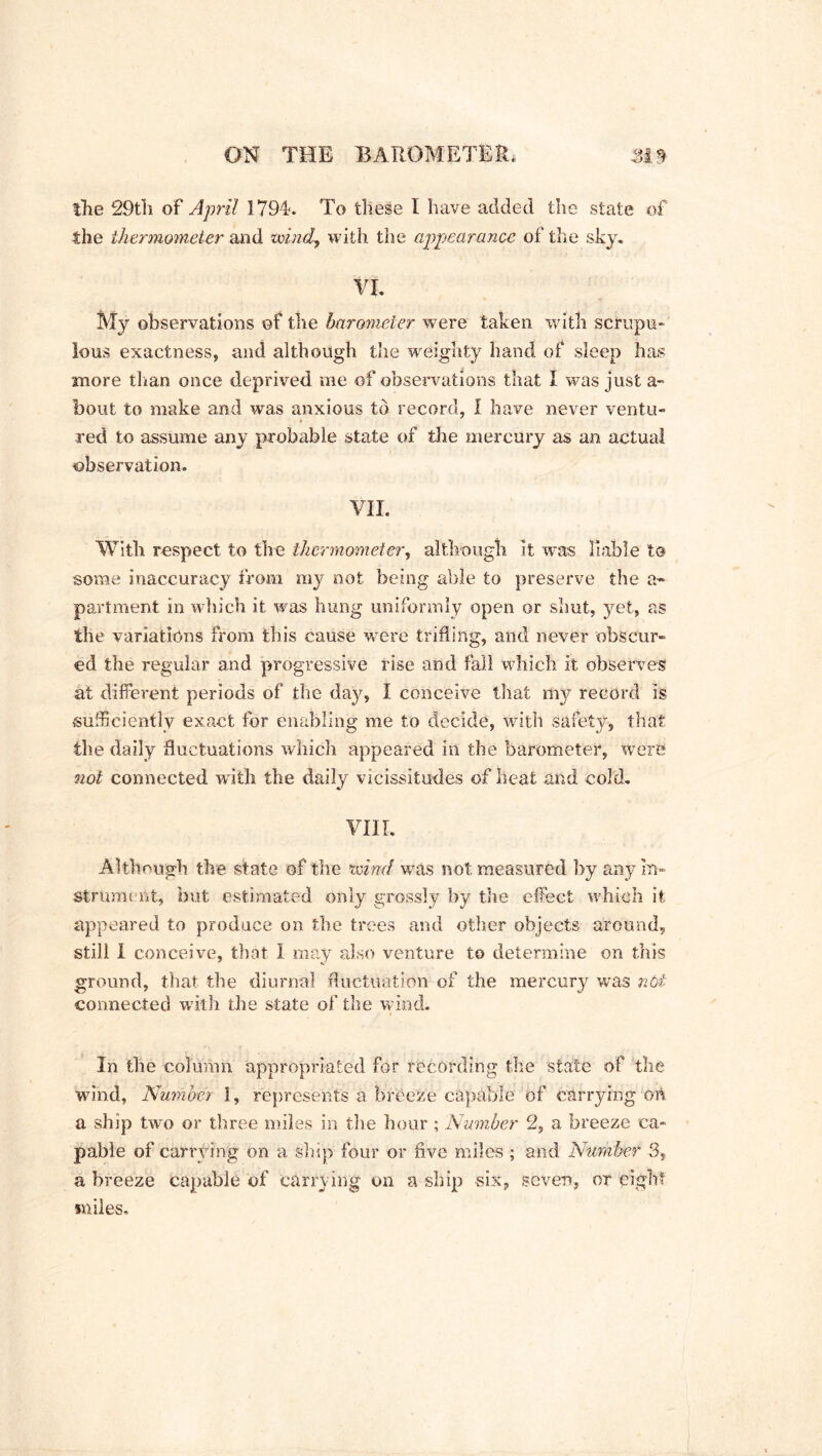 the 29th of April 179R To these I have added the state of the thermometer and wind, with the appearcmce of the sky. VI. My observations of the barometer were taken with scrupu- lous exactness* and although the weighty hand of sleep has more than once deprived me of observations that I was just a- bout to make and was anxious to record, 1 have never ventu- red to assume any probable state of the mercury as an actual observation. VII. With respect to the thermometer, although it was liable to some inaccuracy from my not being able to preserve the a- partment in which it was hung uniformly open or shut, yet, as the variations from this cause were trifling, and never obscur- ed the regular and progressive rise and fall which it observes at different periods of the day, I conceive that my record is sufficiently exact tor enabling me to decide, with safety, that the daily fluctuations which appeared in the barometer, were not connected writh the daily vicissitudes of heat and cold. VIII. Although the state of the wind was not measured by any In- strument, but estimated only grossly by the effect which it appeared to produce on the trees and other objects around, still I conceive, that I may also venture to determine on this ground, that the diurnal fluctuation of the mercury was nbt connected with the state of the wind. In the column appropriated for recording the state of the wind. Number 1, represents a breeze capable of carrying on a ship two or three miles in the hour; Number 2, a breeze ca- pable of carrying on a ship four or five miles ; and Number 3, a breeze capable of carrying on a ship six, seven, or eight miles.