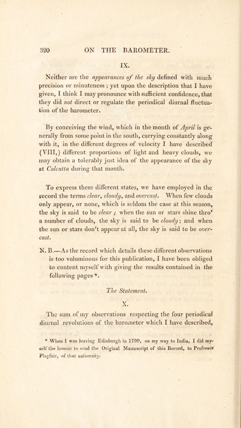 IX. Neither are the appearances of the shy defined with much precision or minuteness ; yet upon the description that I have given, I think I may pronounce with sufficient confidence, that they did not direct or regulate the periodical diurnal fluctua- tion of the barometer. By conceiving the wind, which in the month of April is ge- nerally from some point in the south, carrying constantly along with it, in the different degrees of velocity I have described (VIII,) different proportions of light and heavy clouds, we may obtain a tolerably just idea of the appearance of the sky at Calcutta during that month. To express these different states, we have employed in the record the terms clear, cloudy, and overcast. When few clouds only appear, or none, which is seldom the case at this season, the sky is said to be clear ; when the sun or stars shine thro* a number of clouds, the sky is said to be cloudy; and when the sun or stars don’t appear at all, the sky is said to be over- cast. N. B.—As the record which details these different observations is too voluminous for this publication, I have been obliged to content myself with giving the results contained in the following pages *. The Statement. X. The sum of my observations respecting the four periodical diurnal revolutions of the barometer which I have described, * When I was leaving’ Edinburgh in 1799, on my way to India, I did my- self the honour to send the Original Manuscript of this Record, to Professor Playfair, of that university.