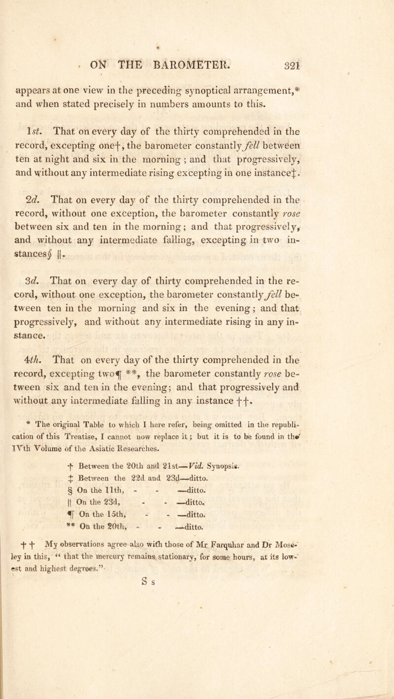 appears at one view in the preceding synoptical arrangement,* and when stated precisely in numbers amounts to this. 1st. That on every day of the thirty comprehended in the record, excepting onef,the barometer constantly fell between ten at night and six in the morning ; and that progressively, and without any intermediate rising excepting in one instance^:. 2<f. That on every day of the thirty comprehended in the record, without one exception, the barometer constantly rose between six and ten in the morning; and that progressively, and without any intermediate falling, excepting in two in- stances^ ||. 3d. That on every day of thirty comprehended in the re- cord, without one exception, the barometer constantly fell be- tween ten in the morning and six in the evening; and that progressively, and without any intermediate rising in any in- stance. 4th. That on every day of the thirty comprehended in the record, excepting two«f[ **, the barometer constantly rose be- tween six and ten in the evening; and that progressively and without any intermediate falling in any instance f f. * The original Table to which I here refer, being omitted in the republi- cation of this Treatise, I cannot now replace it; but it is to be found in th« lYth Volume of the Asiatic Researches. Between the 20th and 21st— Vid. Synopsis, t Between the 22d and 23d—ditto. § On the 11th, - - -—ditto. ]| On the 23d, - - —ditto. On the 15th, - - -—ditto. ** On the 20th, - - —ditto. *}* *}* My observations agree also with those of Mr Farquhar and Dr Mose- ley in this, “ that the mercury remains stationary, for some hours, at its low- est and highest, degrees,” S s