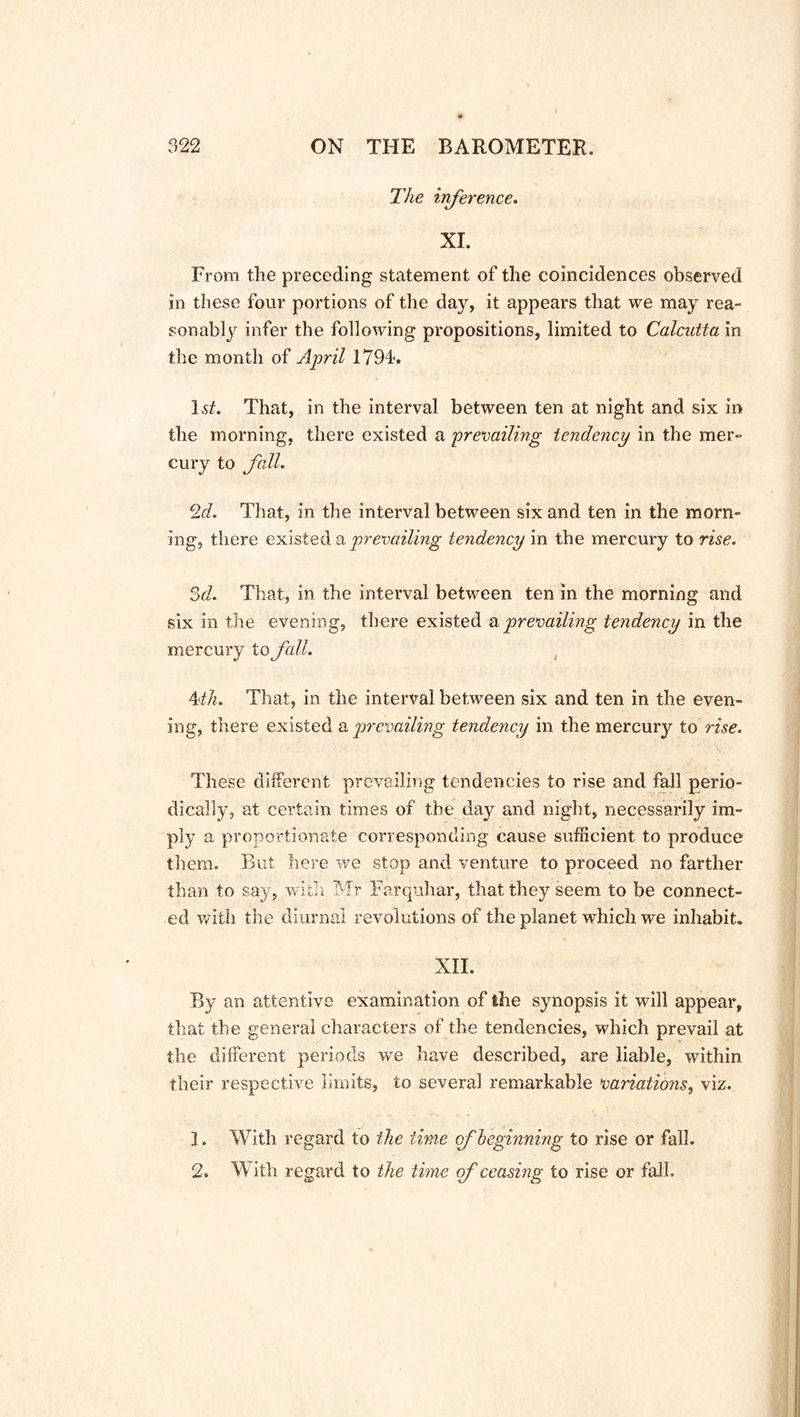 The inference. XI. From the preceding statement of the coincidences observed in these four portions of the day, it appears that we may rea- sonably infer the following propositions, limited to Calcutta in the month of April 1794. lsf. That, in the interval between ten at night and six in the morning, there existed a prevailing tendency in the mer- cury to fall. 2d. That, in the interval between six and ten in the morn- ing, there existed a prevailing tendency in the mercury to rise. 3d. That, in the interval between ten in the morning and six in the evening, there existed a prevailing tendency in the mercury to fall. kth. That, in the interval between six and ten in the even- ing, there existed a prevailing tendency in the mercury to rise. These different prevailing tendencies to rise and fall perio- dically, at certain times of the day and night, necessarily im- ply a proportionate corresponding cause sufficient to produce them. But here we stop and venture to proceed no farther than to say, with Mr Farquhar, that they seem to be connect- ed with the diurnal revolutions of the planet which we inhabit. XII. By an attentive examination of the synopsis it will appear, that the general characters of the tendencies, which prevail at the different periods we have described, are liable, within their respective limits, to several remarkable variatio?is, viz. 1. With regard to the time of beginning to rise or fall. 2. With regard to the time of ceasing to rise or fall.