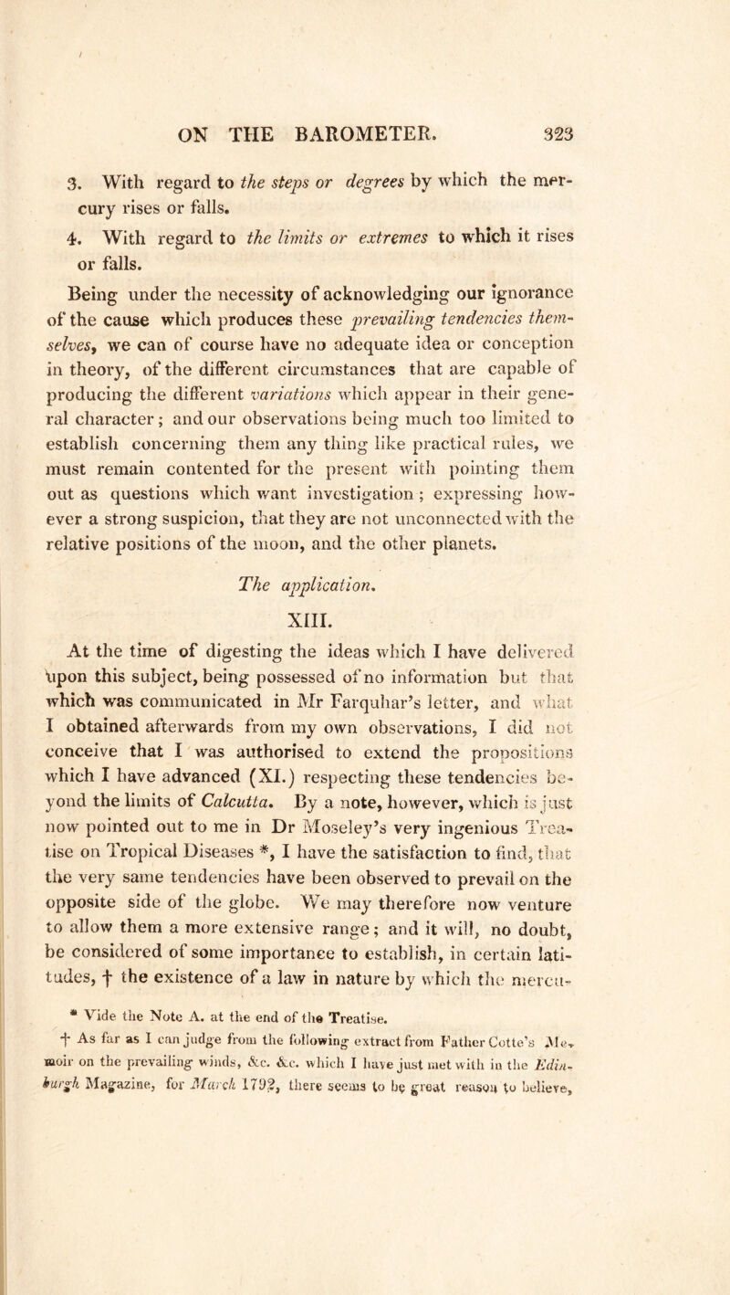 3. With regard to the steps or degrees by which the mer- cury rises or falls. 4. With regard to the limits or extremes to which it rises or falls. Being under the necessity of acknowledging our ignorance of the cause which produces these prevailing tendencies them- selves, we can of course have no adequate idea or conception in theory, of the different circumstances that are capable of producing the different variations which appear in their gene- ral character; and our observations being much too limited to establish concerning them any thing like practical rules, we must remain contented for the present with pointing them out as questions which want investigation ; expressing how- ever a strong suspicion, that they are not unconnected with the relative positions of the moon, and the other planets. The application, XIII. At the time of digesting the ideas which I have delivered “upon this subject, being possessed of no information but that which was communicated in Mr Farquhar’s letter, and what I obtained afterwards from my own observations, I did not conceive that I was authorised to extend the propositions which I have advanced (XI.) respecting these tendencies be- yond the limits of Calcutta. By a note, however, which is just now pointed out to me in Dr Moseley’s very ingenious Trea- tise on Tropical Diseases *, I have the satisfaction to find, that the very same tendencies have been observed to prevail on the opposite side of the globe. We may therefore now venture to allow them a more extensive range; and it will, no doubt, be considered of some importance to establish, in certain lati- tudes, f the existence of a law in nature by which the mercu- * Vide the Note A. at the end of the Treatise. 1* As far as I can judge from the following extract from Father Cotte’s Me, moir on the prevailing winds, &c. &c. which I have just met with in the Edin- burgh Magazine, for March 1792, there seems to be great reason to believe.
