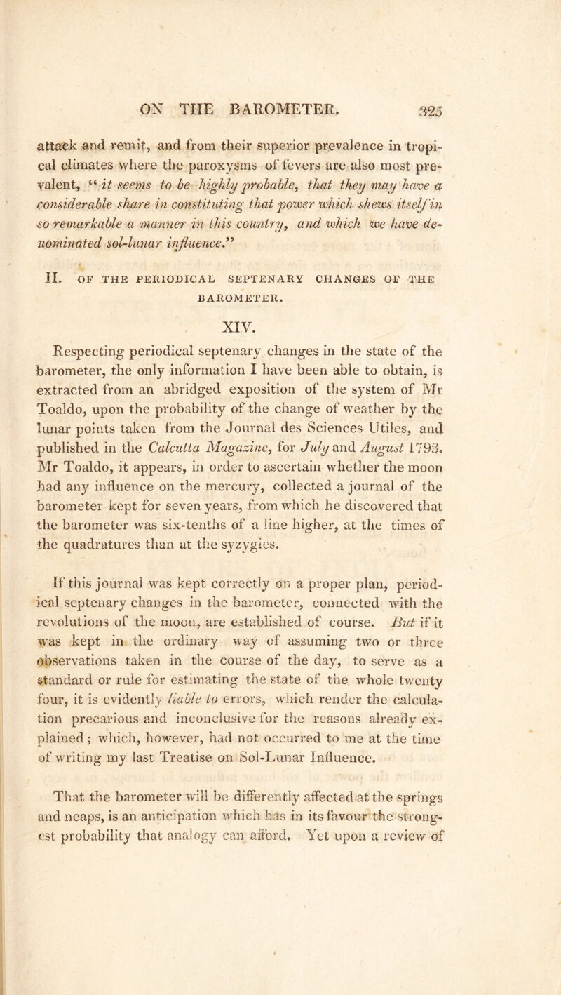 attack and remit, and from their superior prevalence in tropi- cal climates where the paroxysms of fevers are also most pre- valent, “ it seems to be highly probable, that they may have a considerable share in constituting that power which shews itself in so remarkable a manner in this country, and which we have de- nominated sol-lunar influence.” II. OF THE PERIODICAL SEPTENARY CHANGES OF THE BAROMETER. XIV. Respecting periodical septenary changes in the state of the barometer, the only information I have been able to obtain, is extracted from an abridged exposition of the sj^stem of Mr Toaldo, upon the probability of the change of weather by the lunar points taken from the Journal des Sciences Utiles, and published in the Calcutta Magazine, for July and August 1793. Mr Toaldo, it appears, in order to ascertain whether the moon had any influence on the mercury, collected a journal of the barometer kept for seven years, from which he discovered that the barometer was six-tenths of a line higher, at the times of the quadratures than at the syzygies. If this journal was kept correctly on a proper plan, period- ical septenary changes in the barometer, connected with the revolutions of the moon, are established of course. But if it was kept in the ordinary way of assuming two or three observations taken in the course of the day, to serve as a standard or rule for estimating the state of the whole twenty four, it is evidently liable to errors, which render the calcula- tion precarious and inconclusive for the reasons already ex- plained ; which, however, had not occurred to me at the time of wanting my last Treatise on Sol-Lunar Influence. That the barometer will be differently affected at the springs and neaps, is an anticipation which has in its favour the strong- est probability that analogy can afford. Yet upon a review of