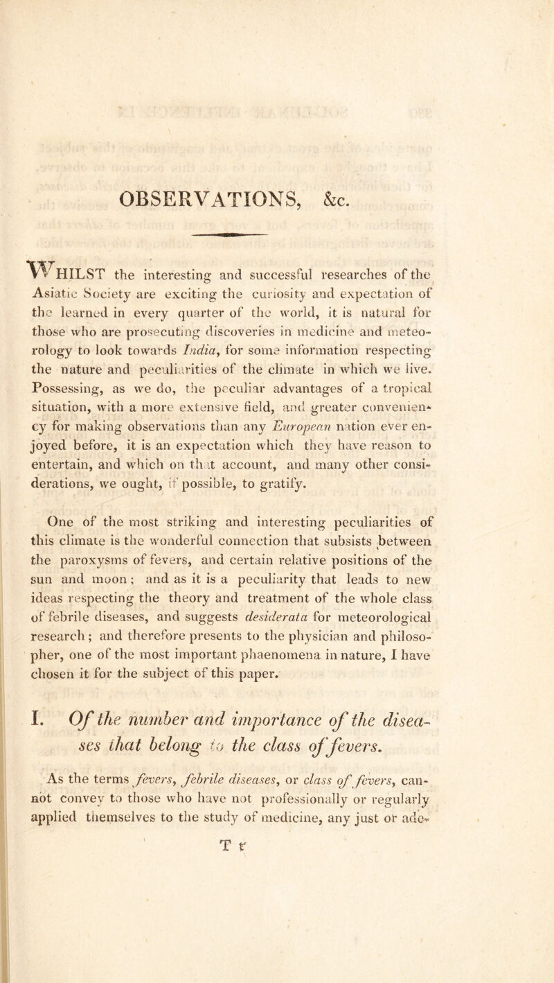 OBSERVATIONS, &c. Whilst the interesting and successful researches of the Asiatic Society are exciting the curiosity and expectation of the learned in every quarter of the world, it is natural for those who are prosecuting discoveries in medicine and meteo- rology to look towards India, for some information respecting the nature and peculiarities of the climate in which we live. Possessing, as we do, the peculiar advantages of a tropical situation, with a more extensive field, and greater convenient cy for making observations than any European nation ever en- joyed before, it is an expectation which they have reason to entertain, and which on th it account, and many other consi- derations, we ought, if possible, to gratify. One of the most striking and interesting peculiarities of this climate is the wonderful connection that subsists between k the paroxysms of fevers, and certain relative positions of the sun and moon ; and as it is a peculiarity that leads to new ideas respecting the theory and treatment of the whole class of febrile diseases, and suggests desiderata for meteorological research ; and therefore presents to the physician and philoso- pher, one of the most important phaenomena in nature, I have chosen it for the subject of this paper. I. Of the number and importance of the disea- ses that belong to the class offerers. As the terms fevers, febrile diseases, or class of fevers, can- not convey to those who have not professionally or regularly applied themselves to the study of medicine, any just or adc-