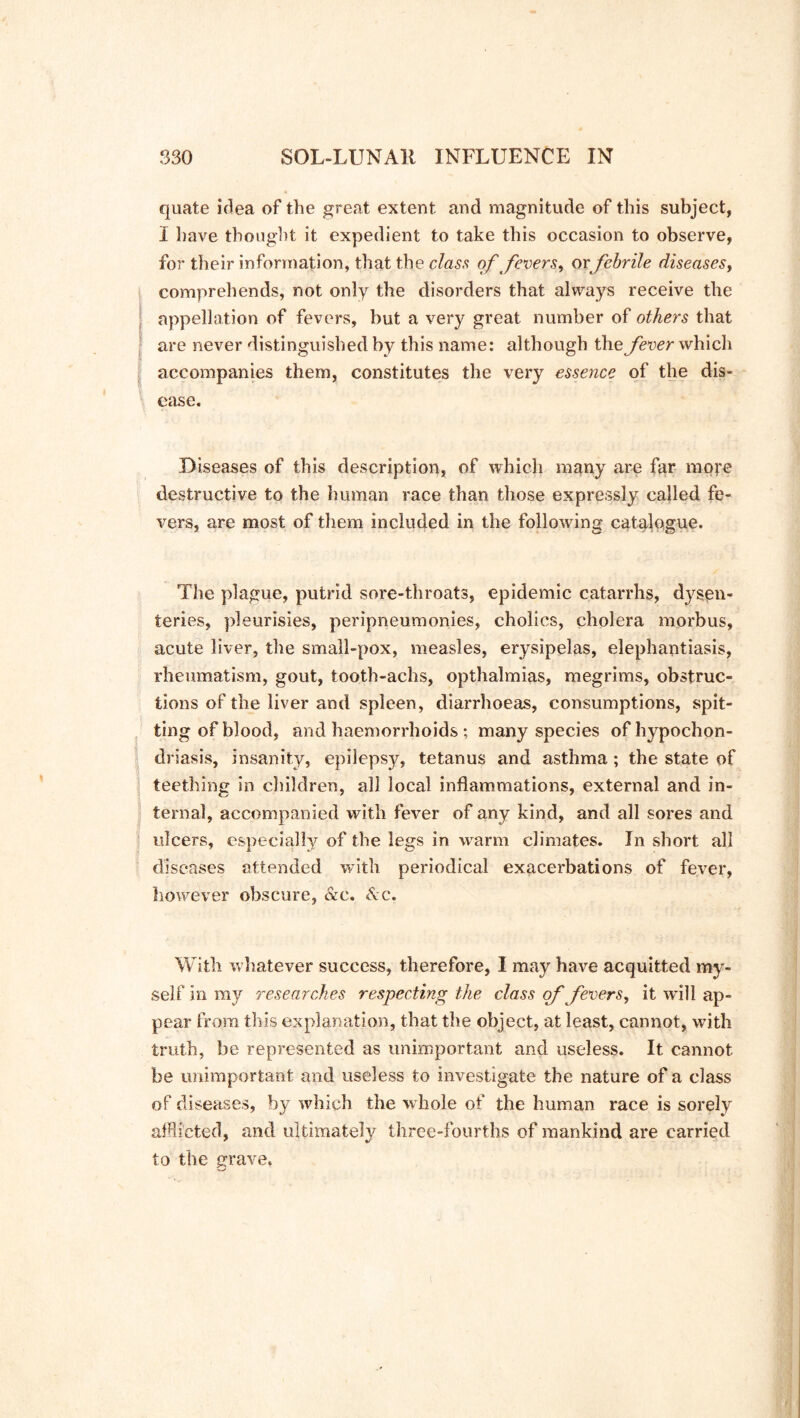quate idea of the great extent and magnitude of this subject, I have thought it expedient to take this occasion to observe, for their information, that the class of fevers, orfebrile diseases, comprehends, not only the disorders that always receive the appellation of fevers, but a very great number of others that are never distinguished by this name: although the fever which accompanies them, constitutes the very essence of the dis- ease. Diseases of this description, of which many are far mote destructive to the human race than those expressly called fe- vers, are most of them included in the following catalogue. The plague, putrid sore-throats, epidemic catarrhs, dysen- teries, pleurisies, peripneumonies, cholics, cholera morbus, acute liver, the small-pox, measles, erysipelas, elephantiasis, rheumatism, gout, tooth-achs, opthalmias, megrims, obstruc- tions of the liver and spleen, diarrhoeas, consumptions, spit- ting of blood, and haemorrhoids ; many species of hypochon- driasis, insanity, epilepsy, tetanus and asthma; the state of teething in children, all local inflammations, external and in- ternal, accompanied with fever of any kind, and all sores and ulcers, especially of the legs in warm climates. In short all diseases attended with periodical exacerbations of fever, however obscure, &e. &c. With whatever success, therefore, I may have acquitted my- self in my researches respecting the class of fevers, it wall ap- pear from this explanation, that the object, at least, cannot, with truth, be represented as unimportant and useless. It cannot be unimportant and useless to investigate the nature of a class of diseases, by which the whole of the human race is sorely afflicted, and ultimately three-fourths of mankind are carried to the grave.