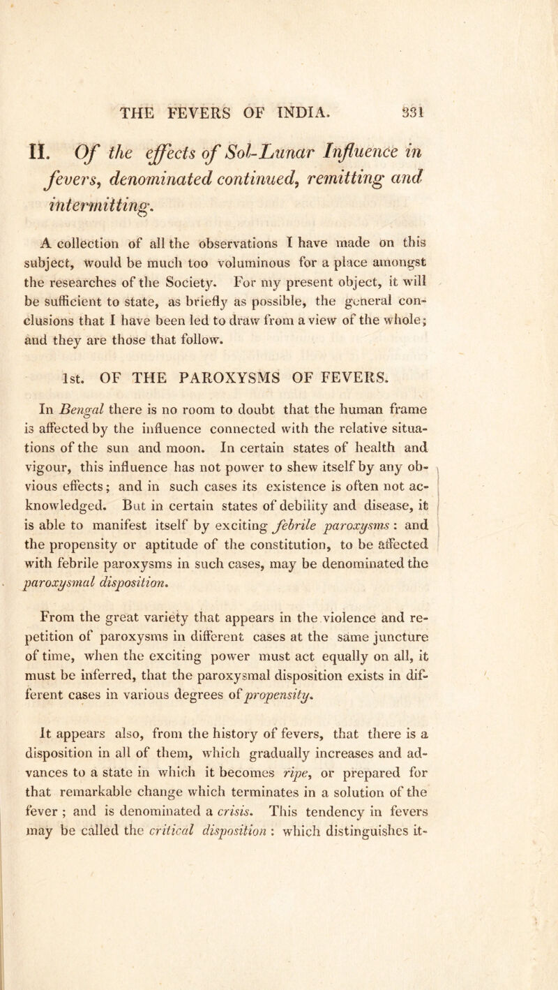 II. Of the effects of Sol-Lunar Influence in fevers, denominated continued9 remitting and intermitting. A collection of all the observations I have made on this subject. Would be much too voluminous for a place amongst the researches of the Society. For my present object, it will be sufficient to state, as briefty as possible, the general con- clusions that I have been led to draw from a view of the whole; and they are those that follow. 1st. OF THE PAROXYSMS OF FEVERS. In Bengal there is no room to doubt that the human frame is affected by the influence connected with the relative situa- tions of the sun and moon. In certain states of health and vigour, this influence has not power to shew itself by any ob- vious effects; and in such cases its existence is often not ac- knowledged. But in certain states of debility and disease, it is able to manifest itself by exciting fehrile paroxysms : and the propensity or aptitude of the constitution, to be affected with febrile paroxysms in such cases, may be denominated the paroxysmal disposition. From the great variety that appears in the violence and re- petition of paroxysms in different cases at the same juncture of time, when the exciting power must act equally on all, it must be inferred, that the paroxysmal disposition exists in dif- ferent cases in various degrees o £ propensity. It appears also, from the history of fevers, that there is a disposition in all of them, which gradually increases and ad- vances to a state in which it becomes ripe, or prepared for that remarkable change which terminates in a solution of the fever ; and is denominated a crisis. This tendency in fevers may be called the critical disposition ; which distinguishes it-