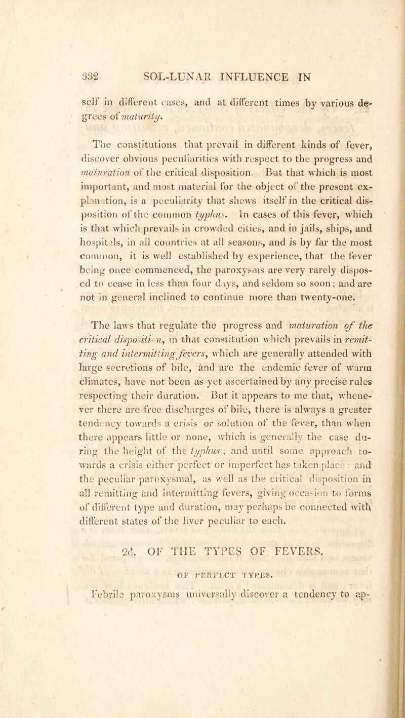 self in different cases, and at different times by various de- grees o ^maturity. The constitutions that prevail in different kinds of fever, discover obvious peculiarities with respect to the progress and maturation of the critical disposition. But that which is most important, and most material for the object of the present ex- planation, is a peculiarity that shews itself in the critical dis- position of the common typhu s. In cases of this fever, which is that which prevails in crowded cities, and in jails, ships, and hospitals, in all countries at all seasons, and is by far the most common, it is well established by experience, that the fever being once commenced, the paroxysms are very rarely dispos- ed to cease in less than four days, and seldom so soon; and are not in general inclined to continue more than twenty-one. The laws that regulate the progress and maturation of the critical dispositi- n, in that constitution which prevails in remit- ting and intermitting fevers, which are generally attended with large secretions of bile, and are the endemic fever of warm climates, have not been as yet ascertained b}^ anjr precise rules respecting their duration. But it appears to me that, whene- ver there are free discharges of bile, there is always a greater tendency towards a crisis or solution of the fever, than when there appears little or none, which is generally the case du- ring the height of the typhus ; and until some approach to- wards a crisis either perfect or imperfect has taken place and the peculiar paroxysmal, as well as the critical disposition in all remitting and intermitting fevers, giving occasion to forms of different type and duration, may perhaps be connected with different states of the liver peculiar to each. 2d. OF THE TYPES OF FEVERS. OF PERFECT TYPES. Febrile paroxysms universally discover a tendency to ap-