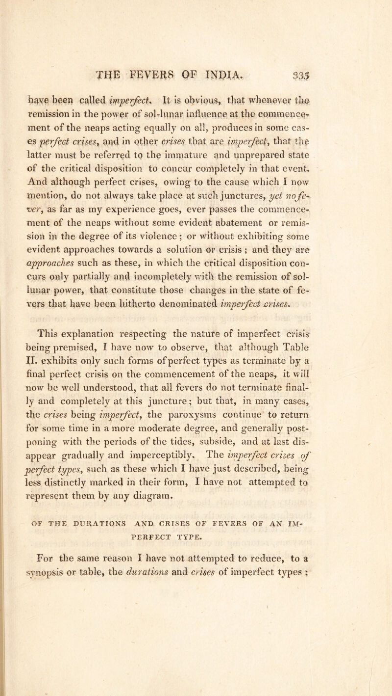have been called iqipefect. It is obvious, that whenever the remission in the power ofsoblunar influence at the commence- ment of the neaps acting equally on all, produces in some cas- es perfect crises, and in other crises that are imperfect, that the latter must be referred to the immature and unprepared state of the critical disposition to concur completely in that event. And although perfect crises, owing to the cause which I now mention, do not always take place at such junctures, yet nofe- ver, as far as my experience goes, ever passes the commence- ment of the neaps without some evident abatement or remis- sion in the degree of its violence; or without exhibiting some evident approaches towards a solution or crisis ; and they are approaches such as these, in which the critical disposition con- curs only partially and incompletely with the remission of sol- lunar power, that constitute those changes in the state of fe- vers that have been hitherto denominated imperfect crises. This explanation respecting the nature of imperfect crisis being premised, I have now to observe, that although Table II. exhibits only such forms of perfect types as terminate by a final perfect crisis on the commencement of the neaps, it will now be well understood, that all fevers do not terminate final- ly and completely at this juncture; but that, in many cases, the crises being imperfect, the paroxysms continue to return for some time in a more moderate degree, and generally post- poning with the periods of the tides, subside, and at last dis- appear gradually and imperceptibly. The imperfect crises of perfect types, such as these which I have just described, being less distinctly marked in their form, I have not attempted to represent them by any diagram. OF THE DURATIONS AND CRISES OF FEVERS OF AN IM- PERFECT TYPE. For the same reason I have not attempted to reduce, to a synopsis or table, the durations and crises of imperfect types :