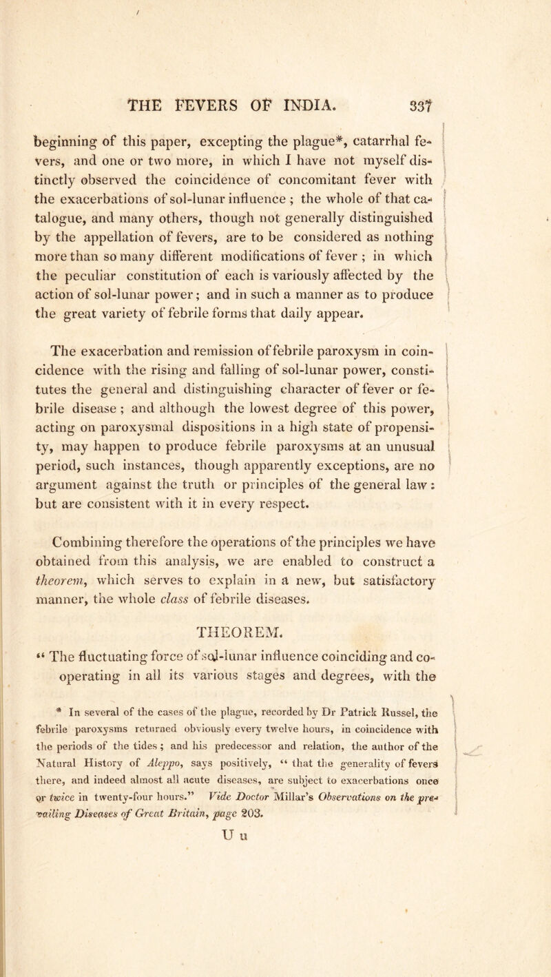 beginning of this paper, excepting the plague*, catarrhal fe- vers, and one or two more, in which I have not myself dis- tinctly observed the coincidence of concomitant fever with the exacerbations of sol-lunar influence ; the whole of that ca- j talogue, and many others, though not generally distinguished by the appellation of fevers, are to be considered as nothing more than so many different modifications of fever ; in which the peculiar constitution of each is variously affected by the action of sol-lunar power; and in such a manner as to produce the great variety of febrile forms that daily appear. The exacerbation and remission of febrile paroxysm in coin- cidence with the rising and falling of sol-lunar power, consti- tutes the general and distinguishing character of fever or fe- brile disease ; and although the lowest degree of this power, ; acting on paroxysmal dispositions in a high state of propensi- ty, may happen to produce febrile paroxysms at an unusual period, such instances, though apparently exceptions, are no argument against the truth or principles of the general law : but are consistent with it in every respect. Combining therefore the operations of the principles we have obtained from this analysis, we are enabled to construct a theorem, which serves to explain in a new, but satisfactory manner, the whole class of febrile diseases. THEOREM. “ The fluctuating force of sod-lunar influence coinciding and co- operating in all its various stages and degrees, with the ) * In several of the cases of the plague, recorded by Dr Patrick Russel, the febrile paroxysms returned obviously every twelve hours, in coincidence with tire periods of the tides ; and his predecessor and relation, the author of the Natural History of Aleppo, says positively, “ that the generality of fevers there, and indeed almost all acute diseases, are subject to exacerbations once $r twice in twenty-four hours.” Vide Doctor Millar’s Observations on the pre-* ‘vailing Diseases of Great Britain, page 203. U u