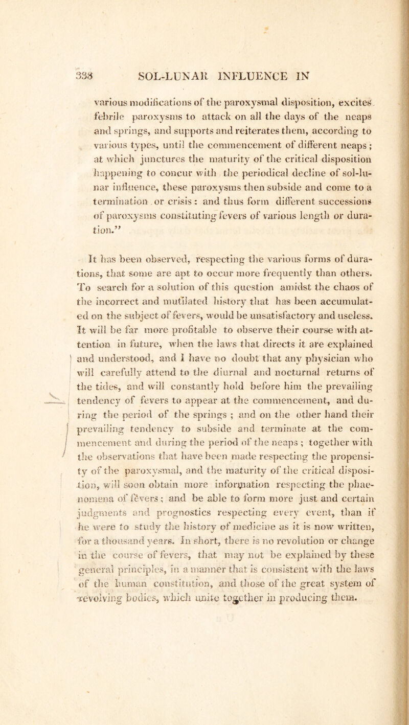 various modifications of the paroxysmal disposition, excites, febrile paroxysms to attack on all the days of the neaps and springs, and supports and reiterates them, according to various types, until the commencement of different neaps; at which junctures the maturity of the critical disposition happening to concur with the periodical decline of sol-lu- nar influence, these paroxysms then subside and come to a termination or crisis: and thus form different successions of paroxysms constituting fevers of various length or dura- tion. It has been observed, respecting the various forms of dura- tions, that some are apt to occur more frequently than others. To search for a solution of this question amidst the chaos of the incorrect and mutilated history that has been accumulat- ed on the subject of fevers, would be unsatisfactory and useless. It will be far more profitable to observe their course with at- tention in future, when the laws that directs it are explained and understood, and I have no doubt that any physician who will carefully attend to the diurnal and nocturnal returns of the tides, and will constantly hold before him the prevailing tendency of fevers to appear at the commencement, and du- ring the period of the springs ; and on the other hand their prevailing tendency to subside and terminate at the com- mencement and during the period of the neaps ; together with the observations that have been made respecting the propensi- ty of the paroxysmal, and the maturity of the critical disposi- tion, will soon obtain more information respecting the phae- nomena of fevers; and be able to form more just and certain judgments and prognostics respecting every event, than if he were to study the history of medicine as it is now written, for a thousand years. In short, there is no revolution or change in the course of fevers, that may not be explained by these general principles, in a manner that is consistent with the laws of the human constitution, and those of the great system of -revolving bodies, which unite together in producing them.