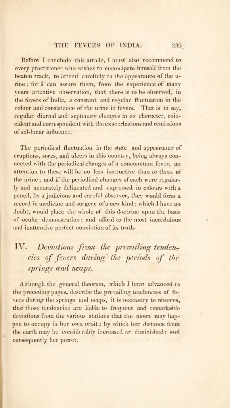 Before I conclude this article, I must also recommend to every practitioner who wishes to emancipate himself from tire beaten track, to attend carefully to the appearance of the u- rine; for I can assure them, from the experience of many years attentive observation, that there is to be observed, in the fevers of India, a constant and regular fluctuation in the colour and consistence of the urine in fevers. That is to say, regular diurnal and septenary changes in its character, coin- cident and correspondent with the exacerbations and remissions of sol-lunar influence. The periodical fluctuation in the state and appearance of eruptions, sores, and ulcers in this country, being always con- nected with the periodical changes of a concomitant fever, an attention to these will be no less instructive than to those of the urine ; and if the periodical changes of each were regular- ly and accurately delineated and expressed in colours with a pencil, by a judicious and careful observer, they would form a. record in medicine and surgery of a new kind ; which I have no doubt, would place the whole of this doctrine upon the basis of ocular demonstration ; and afford to the most incredulous and inattentive perfect conviction of its truth. IV. Deviations from the 'prevailing tenden- cies of fevers during the periods of the springs and neaps. Although the general theorem, which I have advanced in the preceding pages, describe the prevailing tendencies of fe- vers during the springs and neaps, it is necessary to observe, that those tendencies are liable to frequent and remarkable deviations from the various stations that the moon may hap- pen to occupy in her own orbit; by which her distance from the earth may be considerably increased or diminished: and consequently her power.