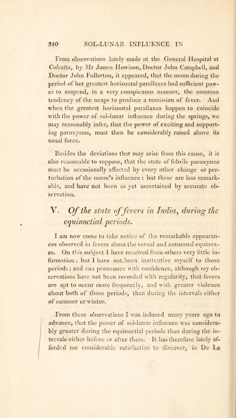 From observations lately made at the General Hospital at Calcutta, by Mr James Howison, Doctor John Campbell, and Doctor John Fullarton, it appeared, that the moon during the period of her greatest horizontal parallaxes had sufficient pow- er to suspend, in a very conspicuous manner, the common tendency of the neaps to produce a remission of fever. And when the greatest horizontal parallaxes happen to coincide with the power of sol-lunar influence during the springs, we may reasonably infer, that the power of exciting and support- ing paroxysms, must then be considerably raised above its usual force. Besides the deviations that may arise from this cause, it is also reasonable to suppose, that the state of febrile paroxysms must be occasionally affected by every other change or per- turbation of the moon’s influence : but these are less remark- able, and have not been as yet ascertained by accurate ob- servation. V. Of the state of fevers in India, during the equinoctial periods. I am now come to take notice of the remarkable appearan- ces observed in fevers about the vernal and autumnal equinox- es. On this subject I have received from others very little in- formation ; but I have notjbeen inattentive myself to those periods; and can pronounce with confidence, although my ob- servations have not been recorded with regularity, that fevers are apt to occur more frequently, and with greater violence about both of those periods, than during the intervals either of summer or winter. From these observations I was induced many years ago tq advance, that the power of sol-lunar influence was considera- bly greater during the equinoctial periods than during the in- tervals either before or after them. It has therefore lately af- forded me considerable satisfaction to discover, in De Lg 7
