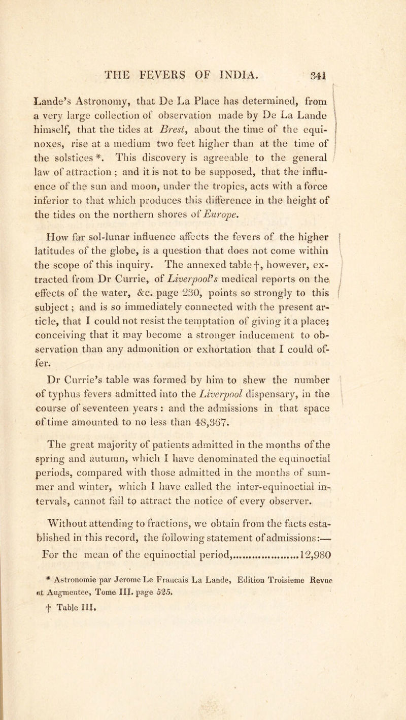 Lande’s Astronomy, that De La Place has determined, from a very large collection of observation made by De La Lande himself, that the tides at Brest, about the time of the equi- f noxes, rise at a medium two feet higher than at the time of the solstices *, This discovery is agreeable to the general law of attraction ; and it is not to be supposed, that the influ- ence of the sun and moon, under the tropics, acts with a force inferior to that which produces this difference in the height of the tides on the northern shores of Europe. How far sol-lunar influence affects the fevers of the higher j ; latitudes of the globe, is a question that does not come within the scope of this inquiry. The annexed table f, however, ex- tracted from Dr Currie, of Liverpool’s medical reports on the effects of the water, &c. page 230, points so strongly to this f subject; and is so immediately connected with the present ar- ticle, that I could not resist the temptation of giving it a place; conceiving that it may become a stronger inducement to ob- servation than any admonition or exhortation that I could of- fer. Dr Currie’s table was formed by him to shew the number of typhus fevers admitted into the Liverpool dispensary, in the course of seventeen years : and the admissions in that space of time amounted to no less than 48,367. The great majority of patients admitted in the months of the spring and autumn, which I have denominated the equinoctial periods, compared with those admitted in the months of sum- mer and winter, which I have called the inter-equinoctial in- tervals, cannot fail to attract the notice of every observer. Without attending to fractions, we obtain from the facts esta- blished in this record, the following statement of admissions:— For the mean of the equinoctial period, 12,980 * Astronomie par Jerome Le Francais La. Lande, Edition Troisieme Revue et Augmentee, Tome III. page 525. ■j- Table III,