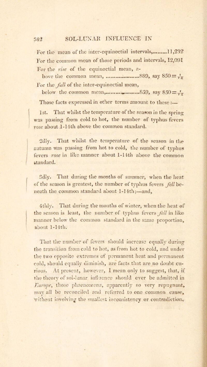For the mean of the inter-equinoctial intervals* 11,232 For the common mean of those periods and intervals, 12,091 For the rise of the equinoctial mean, a- bove the common mean, .889, say 850 — For the Jail of the inter-equinoctial mean, below the common mean, 859, say 850 = -^ Those facts expressed in other terms amount to these - 1st. That whilst the temperature of the season in the spring was passing from cold to hot, the number of typhus fevers rase about 1-14th above the common standard. 2dly. That whilst the temperature of the season in the autumn was passing from hot to cold, the number of typhus fevers rose in like manner about 1-14th above the common standard. Sdly. That during the months of summer, when the heat of the season is greatest, the number of typhus fevers fell be- neath the common standard about 1-14th;-—and, 4thly. That during the months of winter, when the heat of the season is least, the number of typhus fevers fell in like manner below the common standard in the same proportion, about 1-11th. (T O the transition from cold to hot, as from hot to cold, and under the two opposite extremes cf permanent heat and permanent cold, should equally diminish, are facts that are no doubt cu- rious. At present, however, I mean only to suggest, that, if That the number of fevers should increase equally durin the theory of sol-lunar influence should ever be admitted in Europe, those phaenomena, apparently so very repugnant, may all be reconciled and referred to one common cause, ’without involving the smallest inconsistency or contradiction*