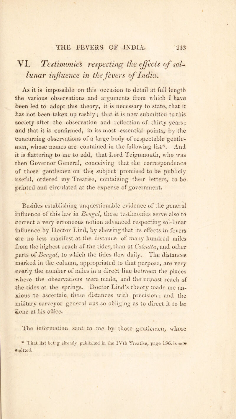 VI. Testimonies respecting the effects of sol- lunar influence in the fevers of India. As it is impossible on this occasion to detail at full length the various observations and arguments from which I have been led to adopt this theory, it is necessary to state, that it has not been taken up rashly; that it is now submitted to this society after the observation and reflection of thirtyycars; and that it is confirmed, in its most essential points, by the concurring observations of a large body of respectable gentle- men, whose names are contained in the following list*. And It is flattering to me to add, that Lord Teignmouth, who was then Governor General, conceiving that the correspondence of those gentlemen on this subject promised to be publicly useful, ordered my Treatise, containing their letters, to be printed and circ ulated at the expense of government. Besides establishing unquestionable evidence of the general influence of this law in Bengal, these testimonies serve also to correct a very erroneous notion advanced respecting sol-lunar influence by Doctor Lind, by shewing that its effects in fevers are no less manifest at the distance of many hundred miles from the highest reach of the tides, than at Calcutta, and other parts of Bengal, to which the tides flow daily. The distances marked in the column, appropriated to that purpose, are very nearly the number of miles in a direct line between the places where the observations were made, and the utmost reach of the tides at the springs. Doctor Lind’s theory made me an- xious to ascertain these distances with precision; and the military surveyor general was so obliging as to direct it to be •done at his office. The information sent to me by those gentlemen, whose & That list being already published iu the IVtli 'Treatise, page ISC. is ♦aiitted.