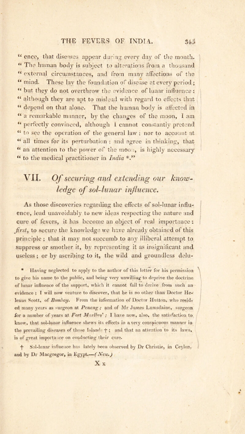 ie encc, that diseases appear daring every day of the month. “ The human body is subject to alterations from a thousand u external circumstances, and from many affections of the i( mind. These lay the foundation of disease at every period; “ but they do not overthrow the evidence of lunar influence: “ although they are apt to mislead with regard to effects that se depend on that alone. That the human body is affected in “ a remarkable manner, by the changes of the moon, 1 aim u perfectly convinced, although i cannot constantly pretend to see the operation of the general law ; nor to account at <( all times for its perturbation ; and agree in thinking, that te an attention to the power of the moo :, is highly necessary “ to the medical practitioner in India VII. Of securing and extending our know- ledge of sol-lunar influence. As those discoveries regarding the effects of sol-lunar influ- ence, lead unavoidably to new ideas respecting the nature and cure of fevers, it has become an object of real importance: Jirst, to secure the knowledge we have already obtained of this principle ; that it may not succumb to any illiberal attempt to suppress or smother it, by representing it as insignificant and useless ; or by ascribing to it, the wild and groundless delu- * Having; neglected to apply to the author of this letter for his permission to give his name to the public, and being very unwilling to deprive the doctrine of lunar influence of the support, which it cannot fail to derive from such an evidence ; I will now venture to discover, that he is no other than' Doctor He- lenus Scott, of Bombay. From the information of Doctor Hutton, who resid- ed many years as surgeon at Penang ; and of Mr James Lumsdaine, surgeon for a number of years at Fort Marlbrq’ ; I have now, also, the satisfaction to know, that sol-lunar influence shews its effects in a very conspicuous manner in the prevailing diseases of those Islands *j-; and that an attention to its laws, is of great importance on conducting their cure. -f- Sol-lunar influence has lately been observed by Dr Christie, in Ceylon, and by Dr Macgregor, in Egypt.-— (New.) X X