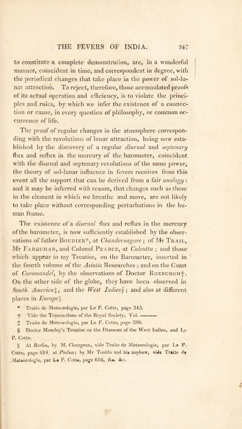 to constitute a complete demonstration, are, in a wonderful manner, coincident in time, and correspondent in degree, with the periodical changes that take place in the power of sol-lu- nar attraction. To reject, therefore, those accumulated proofs of its actual operation and efficiency, is to violate the princi- ples and rules, by which we infer the existence of a connec- tion or cause, in every question of philosophy, or common oc- currence of life. The proof of regular changes in the atmosphere correspon- ding with the revolutions of lunar attraction, being now esta- blished by the discovery of a regular diurnal and septenary flux and reflux in the mercury of the barometer, coincident with the diurnal and septenary revolutions of the same power, the theory of sol-lunar influence in fevers receives from this event all the support that can be derived from a fair analogy: and it may be inferred with reason, that changes such as these in the element in which we breathe and move, are not likely to take place wuthout corresponding perturbations in the hu- man frame. The existence of a diurnal flux and reflux in the mercury* of the barometer, is now sufficiently established by the obser- vations of father Boudier*, at Chandernagore ; of Mr Trail, Mr Farquhar, and Colonel Pearce, at Calcutta ; and those which appear in my Treatise, on the Barometer, inserted in the fourth volume of the Asiatic Researches ; and on the Coast of Coromandel, by the observations of Doctor Roxburgh-}*. On the other side of the globe, they have been observed in South AmericaJ, and the West Indies§ ; and also at different- places in Europe[], * Traite de Meteorolog-ie, par Le P. Cotte, pag-e 343. -j* Vide the Transactions of the Royal Society, Vol. —• ■ + Traite de Meteorolog-ie, par Le P. Cotte, pag-e 399. § Doctor Moseley’s Treatise on the Diseases of the West Indies, and Le P. Cotte. || At Berlin, by M. Changeux, vide Traite de Meteorolog-ie, par Le P. Cotte, pag-e 618, at Padua; by Mr Toaldo and his nephew, vide Traite d« Metaorolog-ie, par Le P. Cotte, pag-e 616, &e. &r.
