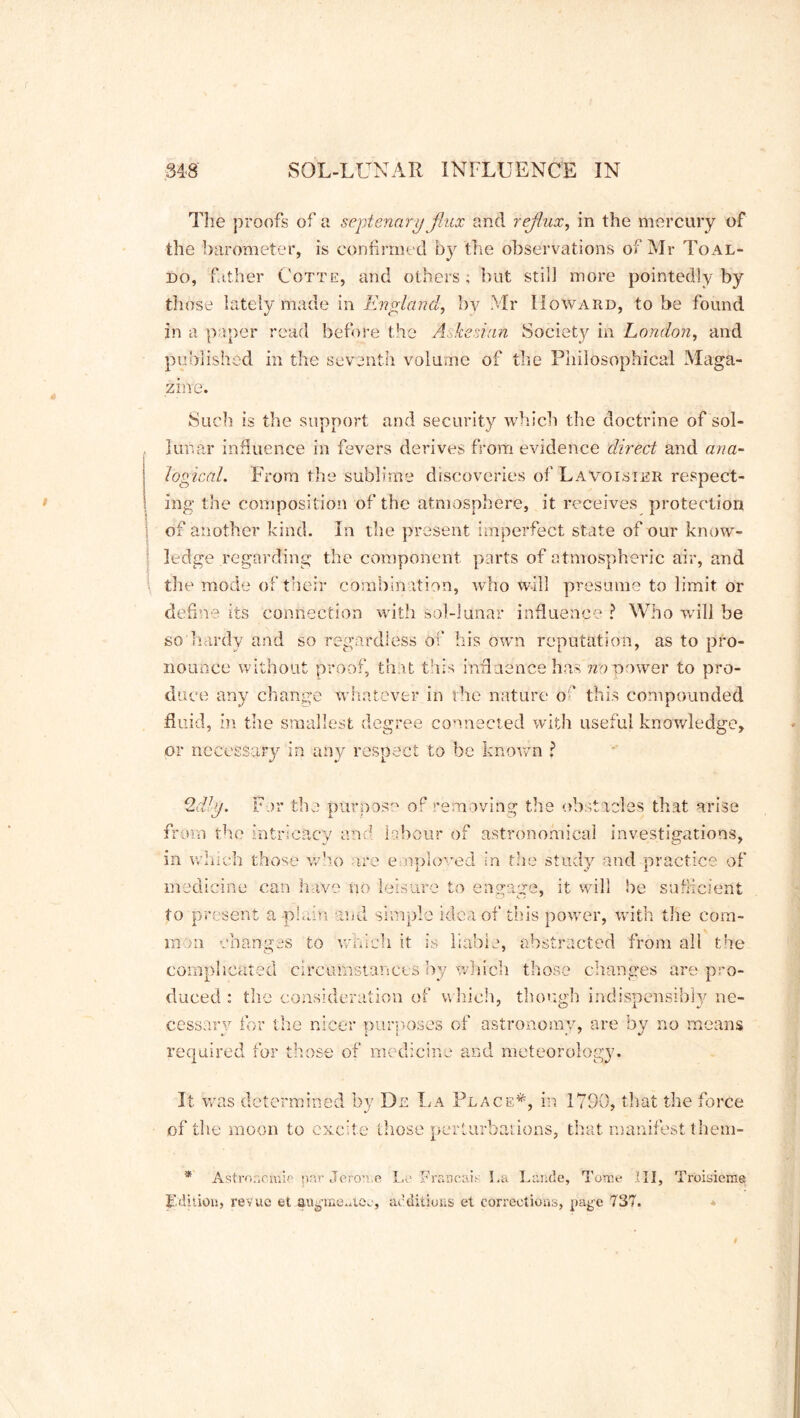 The proofs of a septenary flux and reflux, in the mercury of the barometer, is confirmed by the observations of Mr Toal- do, father Cotte, and others, but still more pointedly by those lately made in England, by Mr Howard, to be found in a paper read before the Askesinn Society in London, and published in the seventh volume of the Philosophical Maga- zine. Such is the support and security which the doctrine of sol- , lunar influence in fevers derives from evidence direct and ana- logical. From the sublime discoveries of Lavoisier respect- ing the composition of the atmosphere, it receives protection j of another kind. In the present imperfect state of our know- ledge regarding the component parts of atmospheric air, and the mode of their combination, who will presume to limit or define its connection with sol-lunar influence ? Who will be so hardy and so regardless of* his own reputation, as to pro- nounce without proof, that this influence has no power to pro- duce any change whatever in the nature o ’ this compounded fluid, in the smallest degree connected with useful knowledge, or necessary in any respect to be known ? 2dly. For the pUrnos° of removing the obstacles that arise from the intricacy and labour of astronomical investigations, in which those who are employed in trie study and practice of medicine can have no leisure to engage, it will be sufficient to present a plain and simp! e idea of this power, with the cora- moa changes to which it is liable, abstracted from all the complicated circumstances by which those changes are pro- duced : the consideration of which, though indispensibly ne- cessary for the nicer ourposes of astronomy, are by no means required for those of medicine and meteorology. It was determined by De La Place*, in 1790, that the force of the moon to excite those perturbations, that manifest them- * Astronomic par Jerome Le Frsucais La Lande, Tome III, Troisicme Edition, revue et augme.Aec, additions et corrections, page 737.