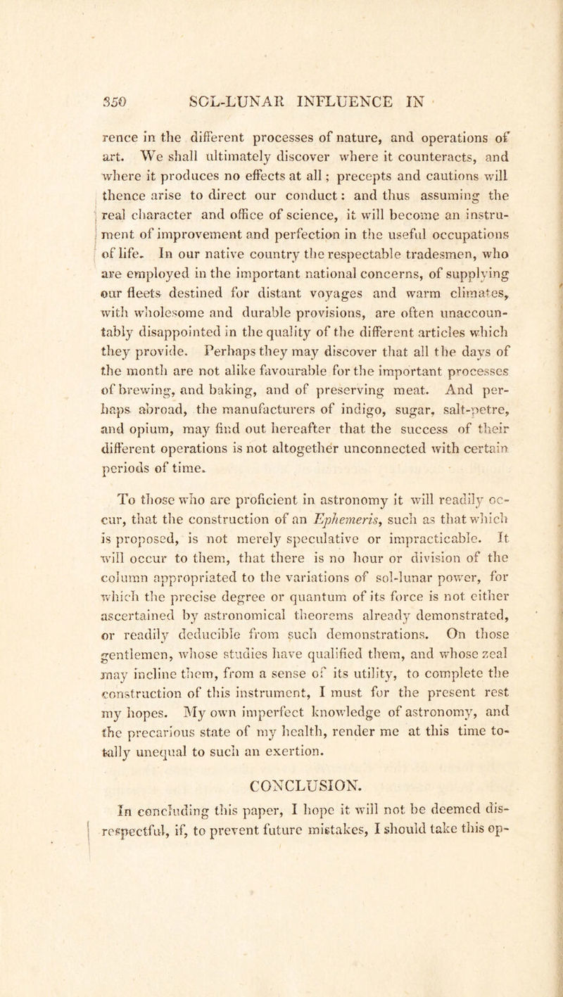 rence in the different processes of nature, and operations of art. We shall ultimately discover where it counteracts, and where it produces no effects at all; precepts and cautions will thence arise to direct our conduct: and thus assuming the ■ real character and office of science, it will become an instru- ment of improvement and perfection in the useful occupations of life. In our native country the respectable tradesmen, who are employed in the important national concerns, of supplying our fleets destined for distant voyages and warm climates, with wholesome and durable provisions, are often unaccoun- tably disappointed in the quality of the different articles which they provide. Perhaps they may discover that all the days of the month are not alike favourable for the important processes of brewing, and baking, and of preserving meat. And per- haps abroad, the manufacturers of indigo, sugar, salt-petre, and opium, may find out hereafter that the success of their different operations is not altogether unconnected with certain periods of time. To those who are proficient in astronomy it will readily oc- cur, that the construction of an Ephemeris, such as that which is proposed, is not merely speculative or impracticable. It will occur to them, that there is no hour or division of the column appropriated to the variations of sol-lunar power, for which the precise degree or quantum of its force is not either ascertained by astronomical theorems already demonstrated, or readily deducible from such demonstrations. On those gentlemen, whose studies have qualified them, and whose zeal may incline them, from a sense of its utility, to complete the construction of this instrument, I must for the present rest my hopes. My own imperfect knowledge of astronomy, and the precarious state of my health, render me at this time to- tally unequal to such an exertion. CONCLUSION. In concluding this paper, I hope it will not be deemed dis- respectful, if, to prevent future mistakes, I should take this op-