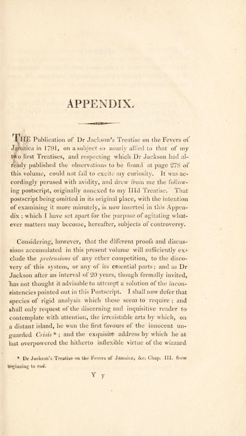 APPENDIX. The Publication of Dr Jackson’s Treatise on the Fevers oT Jamaica in 1791, on a subject so nearly allied to that of my tWo first Treatises, and respecting which Dr Jackson had al- ready published the observations to be found at page 278 of this volume, could not fail to excite my curiosity. It was ac- cordingly perused with avidity, and drew from me the follow- ing postscript, originally annexed to my Hid Treatise. That postscript being omitted in its original place, with the intention of examining it more minutely, is now inserted in this Appen- dix ; which I have set apart for the purpose of agitating what- ever matters may become, hereafter, subjects of controversy. Considering, however, that the different proofs and discus- sions accumulated in this present volume will sufficiently ex- clude the pretensions of any other competition, to the disco- very of this system, or any of its essential parts; and as Dr Jackson after an interval of 20 years, though formally invited, lias not thought it advisable to attempt a solution of the incon- sistencies pointed out in this Postscript. I shall now defer that species of rigid analysis which these seem to require ; and shall only request of the discerning and inquisitive reader to contemplate with attention, the irresistable arts by which, on a distant island, he won the first favours of the innocent un- guarded Crisis * ; and the exquisite address by which he at last overpowered the hitherto indexible virtue of the wizzard * Dr Jackson’s Treatise on the Fevers of Jamaica, Su\ Chap. III. from1 beginning- to end. Y y