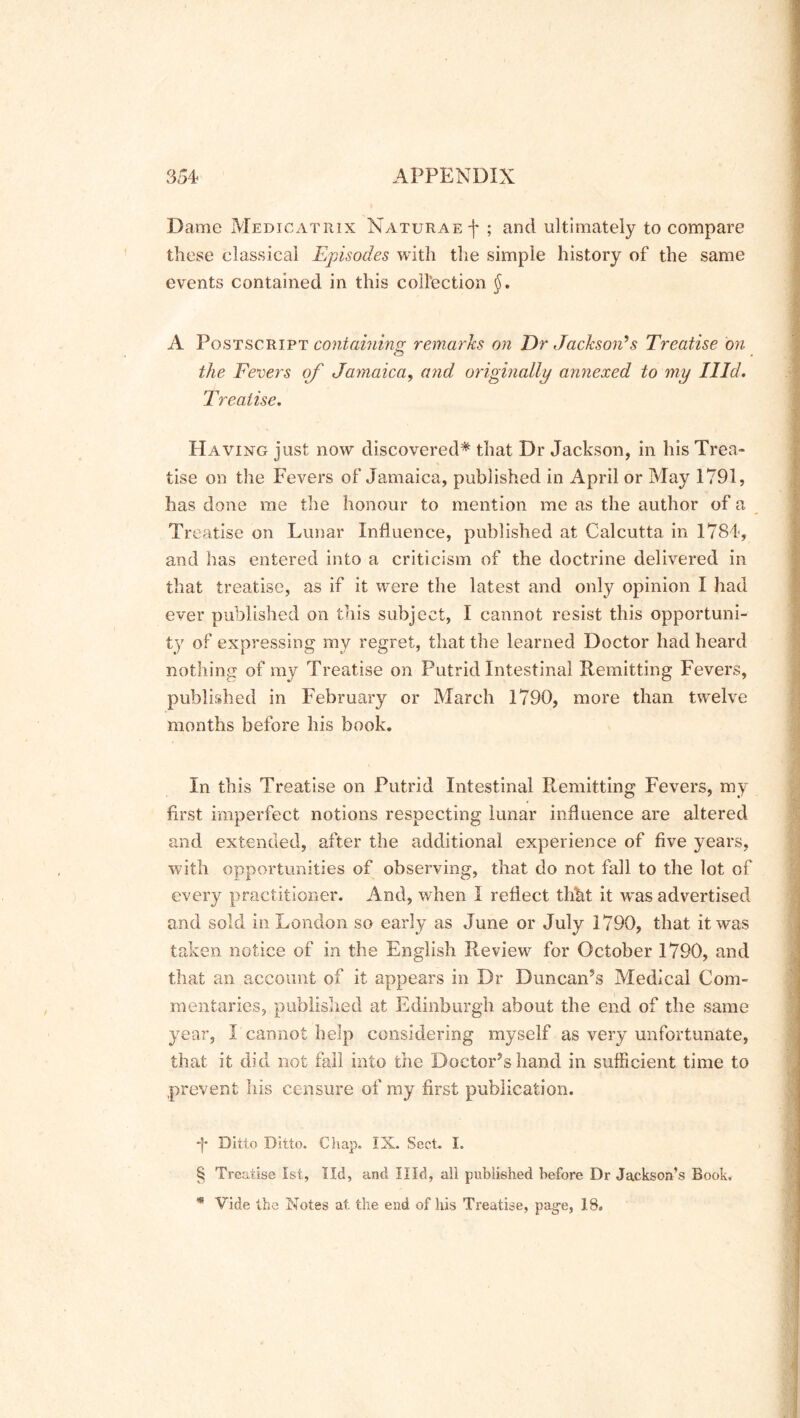 Dame Medicatiux Naturaef ; and ultimately to compare these classical Episodes with the simple history of the same events contained in this collection §. A Postscript containing remarks on Dr Jackson’s Treatise on o the Fevers of Jamaica, and originally annexed to my Hid. Treatise. Having just now discovered* that Dr Jackson, in his Trea- tise on the Fevers of Jamaica, published in April or May 1791, has done me the honour to mention me as the author of a Treatise on Lunar Influence, published at Calcutta in 1784, and has entered into a criticism of the doctrine delivered in that treatise, as if it were the latest and only opinion I had ever published on this subject, I cannot resist this opportuni- ty of expressing my regret, that the learned Doctor had heard nothing of my Treatise on Putrid Intestinal Remitting Fevers, published in February or March 1790, more than twelve months before his book. In this Treatise on Putrid Intestinal Remitting Fevers, my first imperfect notions respecting lunar influence are altered and extended, after the additional experience of five years, with opportunities of observing, that do not fall to the lot of every practitioner. And, when 1 reflect thht it was advertised and sold in London so early as June or July 1790, that it was taken notice of in the English Review for October 1790, and that an account of it appears in Dr Duncan?s Medical Com- mentaries, published at Edinburgh about the end of the same year, I cannot help considering myself as very unfortunate, that it did not fall into the Doctor’s hand in sufficient time to prevent his censure of my first publication. -f* Ditto Ditto. Chap. IX. Sect. I. § Treatise 1st, lid, and Hid, all published before Dr Jackson’s Book, 48 Vide the Notes at. the end of his Treatise, page, 18.