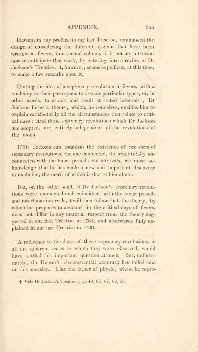 Having, in my preface to my last Treatise, announced the design of considering the different systems that have been written on fevers, in a second volume, it is not my intention now to anticipate that work, by entering into a review of Dr Jackson’s Treatise ; it, however, seems expedient, at this time, to make a few remarks upon it. Uniting the idea of a septenary revolution in fevers, with a tendency in their paroxysms to assume particular types, or, in other words, to attack and remit at stated intervalsf, Dr Jackson forms a theory, which, he conceives, enables him to explain satisfactorily all the circumstances that relate to criti- cal days : And these septenary revolutions which Dr Jackson has adopted, are entirely independent of the revolutions of the moon. If Dr Jackson can establish the existence of two sorts of septenary revolutions, the one connected, the other totally un- connected with the lunar periods and intervals, we must ac- knowledge that he has made a new and important discovery in medicine, the merit of which is due to him alone. But, on the other hand, if Dr Jackson’s septenary revolu- tions were connected and coincident with the lunar periods and interlunar intervals, it will then follow that the theory, by which he proposes to account for the critical days of fevers, does not differ in any material respect from the theory sug- gested in our first Treatise in 1784, and afterwards fully ex- plained in our last Treatise in 1790. A reference to the dates of these septenary revolutions, in all the different cases in which they were observed, would have settled this important question at once. But, unfortu- nately, the Doctor’s circumstantial accuracy has failed him on this occasion. Like the father of physic, whom he repre- -j* Vide Dr Jackson’*; Treatise, page 4-0, 6<>, 67, 68, &c.