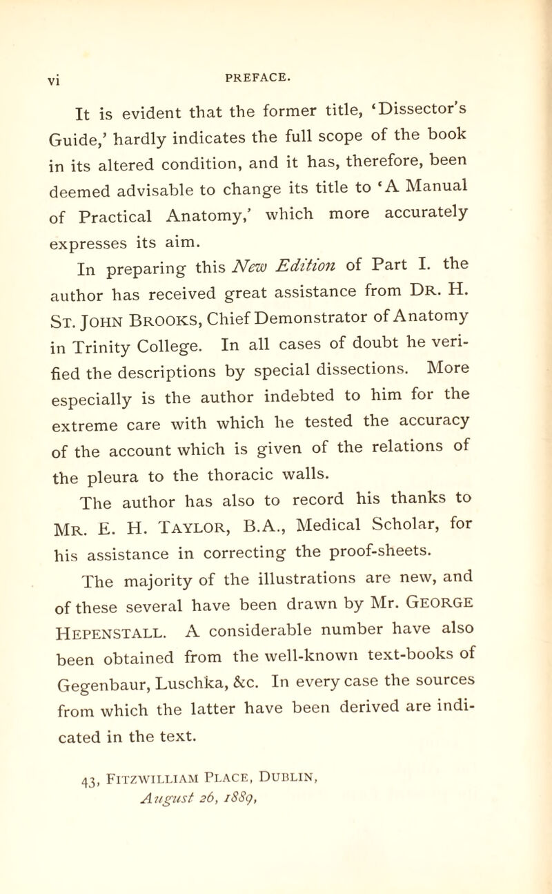 PREFACE. It is evident that the former title, ‘Dissector’s Guide,’ hardly indicates the full scope of the book in its altered condition, and it has, therefore, been deemed advisable to change its title to ‘A Manual of Practical Anatomy,’ which more accurately expresses its aim. In preparing this New Edition of Part I. the author has received great assistance from Dr. H. St. John Brooks, Chief Demonstrator of Anatomy in Trinity College. In all cases of doubt he veri¬ fied the descriptions by special dissections. More especially is the author indebted to him for the extreme care with which he tested the accuracy of the account which is given of the relations of the pleura to the thoracic walls. The author has also to record his thanks to Mr. E. H. Taylor, B.A., Medical Scholar, for his assistance in correcting the proof-sheets. The majority of the illustrations are new, and of these several have been drawn by Mr. George HepenSTALL. A considerable number have also been obtained from the well-known text-books of Gegenbaur, Luschka, &c. In every case the sources from which the latter have been derived are indi¬ cated in the text. 43, Fitzwilliam Place, Dublin, August 26,1889,