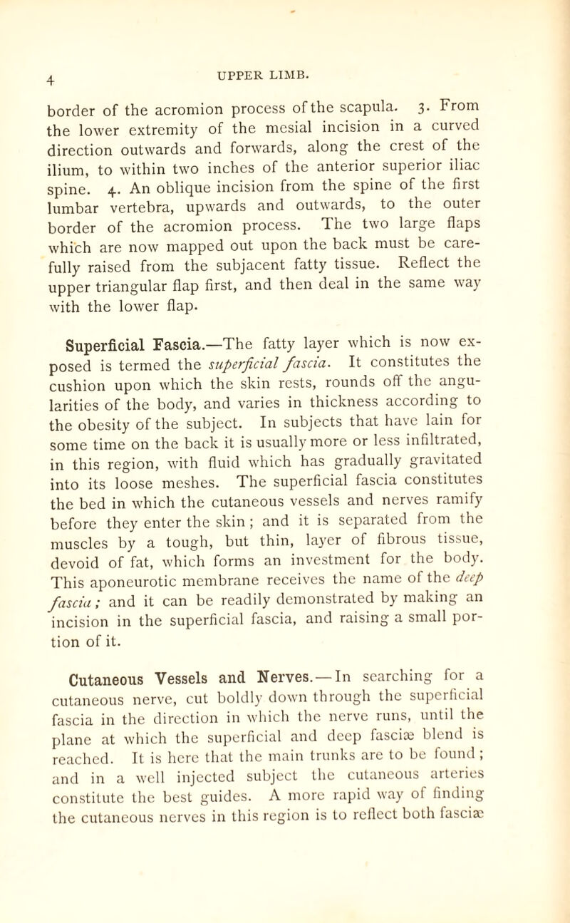 border of the acromion process of the scapula. 3. From the lower extremity of the mesial incision in a curved direction outwards and forwards, along the crest of the ilium, to within two inches of the anterior superior iliac spine. 4. An oblique incision from the spine of the first lumbar vertebra, upwards and outwards, to the outer border of the acromion process. The two large flaps which are now mapped out upon the back must be care¬ fully raised from the subjacent fatty tissue. Reflect the upper triangular flap first, and then deal in the same way with the lower flap. Superficial Fascia.—The fatty layer which is now ex¬ posed is termed the superficial fascia. It constitutes the cushion upon which the skin rests, rounds off the angu¬ larities of the body, and varies in thickness according to the obesity of the subject. In subjects that have lain for some time on the back it is usually more or less infiltrated, in this region, with fluid which has gradually gravitated into its loose meshes. The superficial fascia constitutes the bed in which the cutaneous vessels and nerves ramify before they enter the skin ; and it is separated from the muscles by a tough, but thin, layer of fibrous tissue, devoid of fat, which forms an investment for the body. This aponeurotic membrane receives the name of the deep fascia; and it can be readily demonstrated by making an incision in the superficial fascia, and raising a small por¬ tion of it. Cutaneous Vessels and Nerves. —In searching for a cutaneous nerve, cut boldly down through the superficial fascia in the direction in which the nerve runs, until the plane at which the superficial and deep fuscice blend is reached. It is here that the main trunks are to be found ; and in a well injected subject the cutaneous arteries constitute the best guides. A more rapid way of finding the cutaneous nerves in this region is to reflect both fasciae
