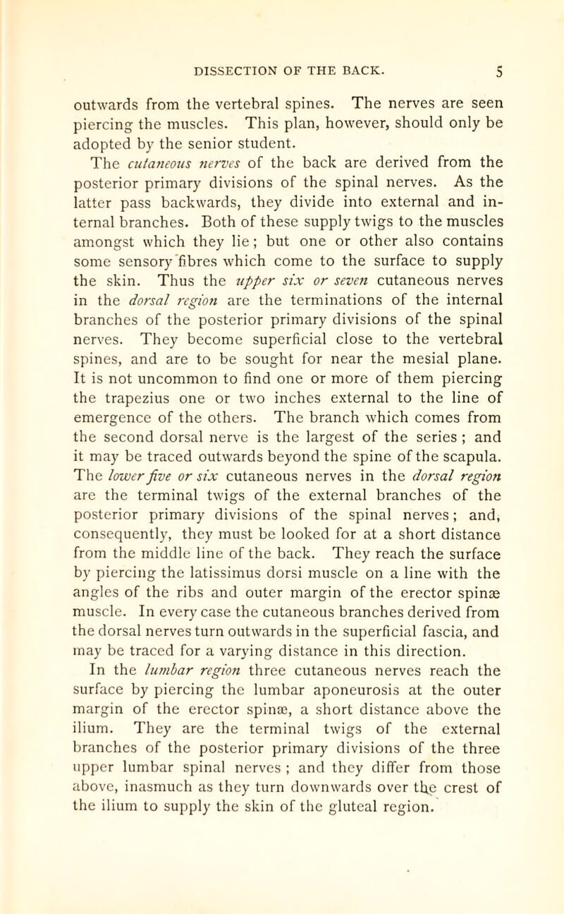 outwards from the vertebral spines. The nerves are seen piercing the muscles. This plan, however, should only be adopted by the senior student. The cutaneous nerves of the back are derived from the posterior primary divisions of the spinal nerves. As the latter pass backwards, they divide into external and in¬ ternal branches. Both of these supply twigs to the muscles amongst which they lie; but one or other also contains some sensory fibres which come to the surface to supply the skin. Thus the upper six or seven cutaneous nerves in the dorsal region are the terminations of the internal branches of the posterior primary divisions of the spinal nerves. They become superficial close to the vertebral spines, and are to be sought for near the mesial plane. It is not uncommon to find one or more of them piercing the trapezius one or two inches external to the line of emergence of the others. The branch which comes from the second dorsal nerve is the largest of the series ; and it may be traced outwards beyond the spine of the scapula. The lower five or six cutaneous nerves in the dorsal region are the terminal twigs of the external branches of the posterior primary divisions of the spinal nerves; and, consequently, they must be looked for at a short distance from the middle line of the back. They reach the surface by piercing the latissimus dorsi muscle on a line with the angles of the ribs and outer margin of the erector spinae muscle. In every case the cutaneous branches derived from the dorsal nerves turn outwards in the superficial fascia, and may be traced for a varying distance in this direction. In the lumbar region three cutaneous nerves reach the surface by piercing the lumbar aponeurosis at the outer margin of the erector spinae, a short distance above the ilium. They are the terminal twigs of the external branches of the posterior primary divisions of the three upper lumbar spinal nerves ; and they differ from those above, inasmuch as they turn downwards over th.e crest of the ilium to supply the skin of the gluteal region.