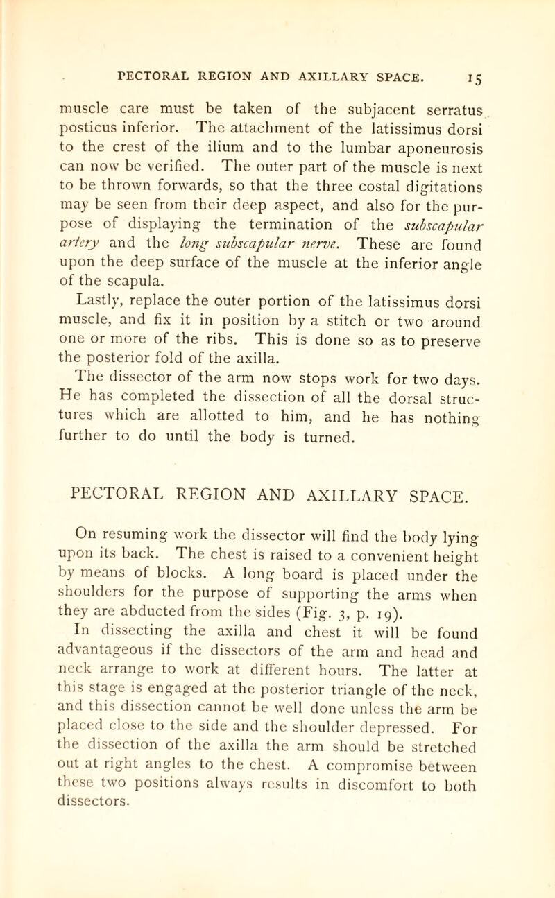muscle care must be taken of the subjacent serratus posticus inferior. The attachment of the latissimus dorsi to the crest of the ilium and to the lumbar aponeurosis can now be verified. The outer part of the muscle is next to be thrown forwards, so that the three costal digitations may be seen from their deep aspect, and also for the pur¬ pose of displaying the termination of the sjibscapular artery and the long subscapular nerve. These are found upon the deep surface of the muscle at the inferior angle of the scapula. Lastly, replace the outer portion of the latissimus dorsi muscle, and fix it in position by a stitch or two around one or more of the ribs. This is done so as to preserve the posterior fold of the axilla. The dissector of the arm now stops work for two days. He has completed the dissection of all the dorsal struc¬ tures which are allotted to him, and he has nothing further to do until the body is turned. PECTORAL REGION AND AXILLARY SPACE. On resuming work the dissector will find the body lying upon its back. The chest is raised to a convenient height by means of blocks. A long board is placed under the shoulders for the purpose of supporting the arms when they are abducted from the sides (Fig. 3, p. 19). In dissecting the axilla and chest it will be found advantageous if the dissectors of the arm and head and neck arrange to work at different hours. The latter at this stage is engaged at the posterior triangle of the neck, and this dissection cannot be well done unless the arm be placed close to the side and the shoulder depressed. For the dissection of the axilla the arm should be stretched out at right angles to the chest. A compromise between these two positions always results in discomfort to both dissectors.