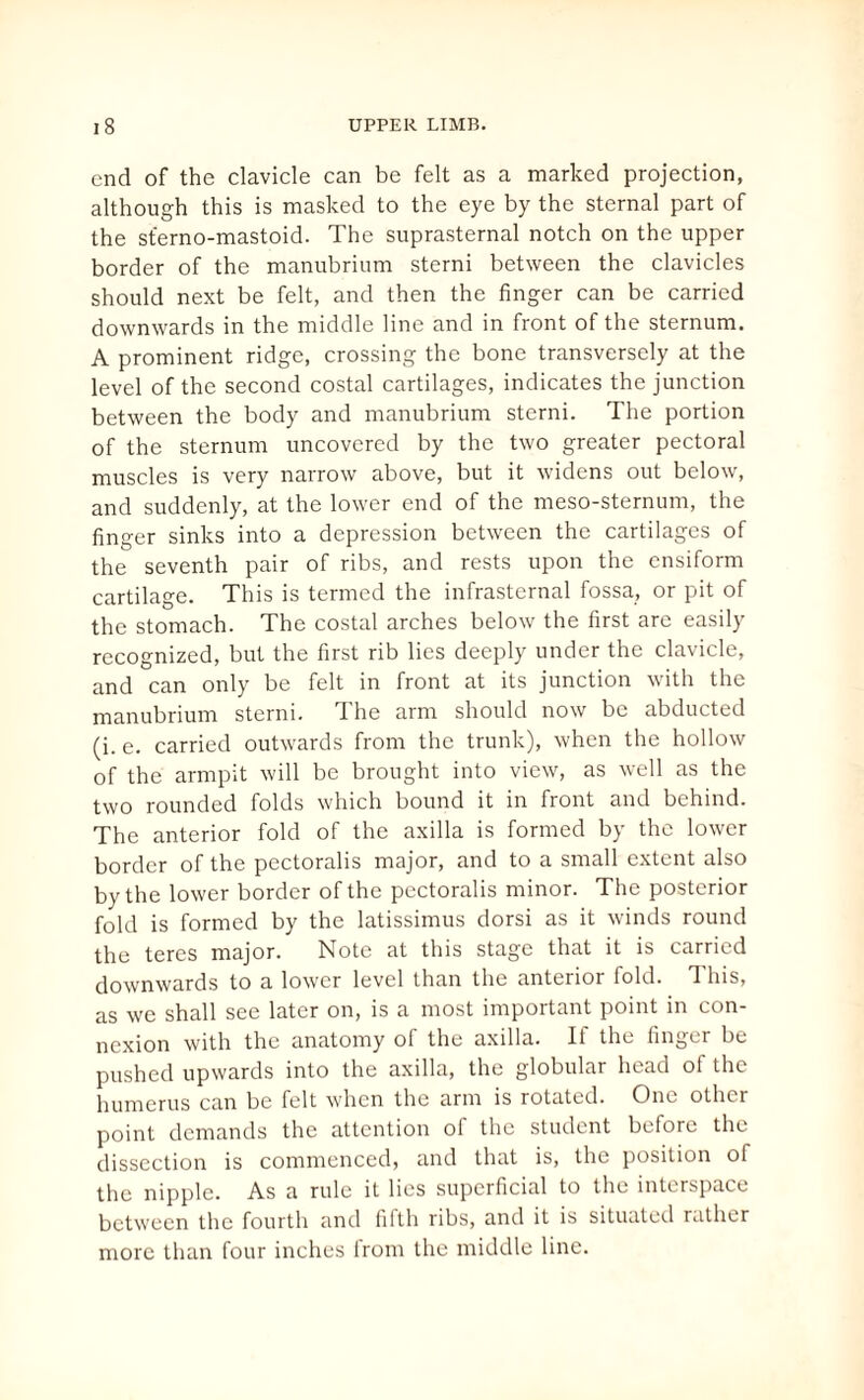 end of the clavicle can be felt as a marked projection, although this is masked to the eye by the sternal part of the sferno-mastoid. The suprasternal notch on the upper border of the manubrium sterni between the clavicles should next be felt, and then the finger can be carried downwards in the middle line and in front of the sternum. A prominent ridge, crossing the bone transversely at the level of the second costal cartilages, indicates the junction between the body and manubrium sterni. The portion of the sternum uncovered by the two greater pectoral muscles is very narrow above, but it widens out below, and suddenly, at the lower end of the meso-sternum, the finger sinks into a depression between the cartilages of the seventh pair of ribs, and rests upon the ensiform cartilage. This is termed the infrasternal fossa, or pit of the stomach. The costal arches below the first arc easily recognized, but the first rib lies deeply under the clavicle, and can only be felt in front at its junction with the manubrium sterni. The arm should now be abducted (i. e. carried outwards from the trunk), when the hollow of the armpit will be brought into view, as well as the two rounded folds which bound it in front and behind. The anterior fold of the axilla is formed by the lower border of the pectoralis major, and to a small extent also by the lower border of the pectoralis minor. The posterior fold is formed by the latissimus dorsi as it winds round the teres major. Note at this stage that it is carried downwards to a lower level than the anterior fold. 1 his, as we shall see later on, is a most important point in con¬ nexion with the anatomy of the axilla. If the finger be pushed upwards into the axilla, the globular head of the humerus can be felt when the arm is rotated. One other point demands the attention of the student before the dissection is commenced, and that is, the position of the nipple. As a rule it lies superficial to the interspace between the fourth and fifth ribs, and it is situated rather more than four inches from the middle line.
