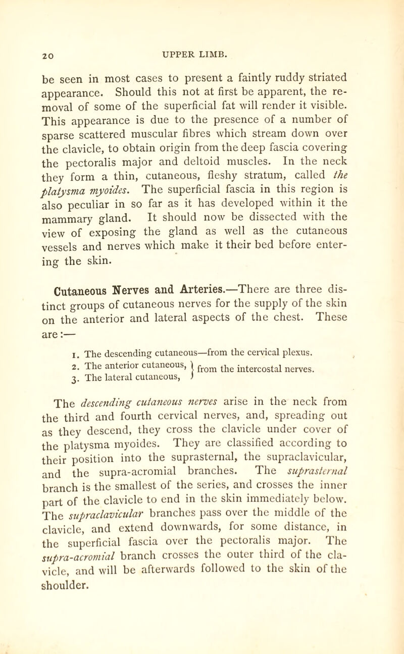 be seen in most cases to present a faintly ruddy striated appearance. Should this not at first be apparent, the re¬ moval of some of the superficial fat will render it visible. This appearance is due to the presence of a number of sparse scattered muscular fibres which stream down over the clavicle, to obtain origin from the deep fascia covering the pectoralis major and deltoid muscles. In the neck they form a thin, cutaneous, fleshy stratum, called the platysma myoides. The superficial fascia in this region is also peculiar in so far as it has developed within it the mammary gland. It should now be dissected with the view of exposing the gland as well as the cutaneous vessels and nerves which make it their bed before enter¬ ing the skin. Cutaneous Nerves and Arteries.—There are three dis¬ tinct groups of cutaneous nerves for the supply of the skin on the anterior and lateral aspects of the chest. These are:— X. The descending cutaneous—from the cervical plexus. 2. The anterior cutaneous, ) from the illtercostal nerves. 3. The lateral cutaneous, 1 The descending cutaneous nerves arise in the neck from the third and fourth cervical nerves, and, spreading out as they descend, they cross the clavicle under cover of the platysma myoides. They are classified according to their position into the suprasternal, the supraclavicular, and the supra-acromial branches. The suprasternal branch is the smallest of the series, and crosses the inner part of the clavicle to end in the skin immediately below. The supraclavicular branches pass over the middle of the clavicle, and extend downwards, for some distance, in the superficial fascia over the pectoralis major. The supra-acromial branch crosses the outer third of the cla¬ vicle, and will be afterwards followed to the skin of the shoulder.