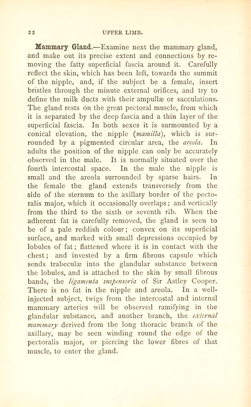 Mammary Gland.—Examine next the mammary gland, and make out its precise extent and connections by re¬ moving the fatty superficial fascia around it. Carefully reflect the skin, which has been left, towards the summit of the nipple, and, if the subject be a female, insert bristles through the minute external orifices, and try to define the milk ducts with their ampullae or sacculations. The gland rests on the great pectoral muscle, from which it is separated by the deep fascia and a thin layer of the superficial fascia. In both sexes it is surmounted by a conical elevation, the nipple (mamilia), which is sur¬ rounded by a pigmented circular area, the areola. In adults the position of the nipple can only be accurately observed in the male. It is normally situated over the fourth intercostal space. In the male the nipple is small and the areola surrounded by sparse hairs. In the female the gland extends transversely from the side of the sternum to the axillary border of the pecto- ralis major, which it occasionally overlaps; and vertically from the third to the sixth or seventh rib. When the adherent fat is carefully removed, the gland is seen to be of a pale reddish colour; convex on its superficial surface, and marked with small depressions occupied by lobules of fat; flattened where it is in contact with the chest; and invested by a firm fibrous capsule which sends trabecula into the glandular substance between the lobules, and is attached to the skin by small fibrous bands, the ligamenta suspensoria of Sir Astley Cooper. There is no fat in the nipple and areola. In a well- injected subject, twigs from the intercostal and internal mammary arteries will be observed ramifying in the glandular substance, and another branch, the external mammary derived from the long thoracic branch of the axillary, may be seen winding round the edge of the pectoralis major, or piercing the lower fibres of that muscle, to enter the gland.