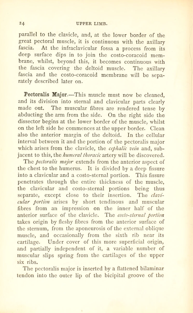 parallel to the clavicle, and, at the lower border of the great pectoral muscle, it is continuous with the axillary fascia. At the infraclavicular fossa a process from its deep surface dips in to join the costo-coracoid mem¬ brane, whilst, beyond this, it becomes continuous with the fascia covering the deltoid muscle. The axillary fascia and the costo-coracoid membrane will be sepa¬ rately described later on. Pectoralis Major.—This muscle must now be cleaned, and its division into sternal and clavicular parts clearly made out. The muscular fibres are rendered tense by abducting the arm from the side. On the right side the dissector begins at the lower border of the muscle, whilst on the left side he commences at the upper border. Clean also the anterior margin of the deltoid. In the cellular interval between it and the portion of the pectoralis major which arises from the clavicle, the cephalic vein and, sub¬ jacent to this, the humeral thoracic artery will be discovered. The pectoralis major extends from the anterior aspect of the chest to the humerus. It is divided by a deep fissure into a clavicular and a costo-sternal portion. This fissure penetrates through the entire thickness of the muscle, the clavicular and costo-sternal portions being thus separate, except close to their insertion. The clavi¬ cular portion arises by short tendinous and muscular fibres from an impression on the inner half of the anterior surface of the clavicle. The costo-sternal porliott takes origin by fleshy fibres from the anterior surface of the sternum, from the aponeurosis of the external oblique muscle, and occasionally from the sixth rib near its cartilage. Under cover of this more superficial origin, and partially independent of it, a variable number of muscular slips spring from the cartilages of the upper six ribs. The pectoralis major is inserted by a flattened bilaminar tendon into the outer lip of the bicipital groove of the