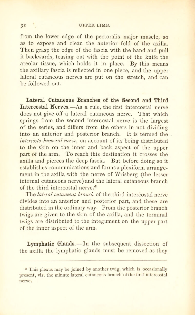 from the lower edge of the pectoralis major muscle, so as to expose and clean the anterior fold of the axilla. Then grasp the edge of the fascia with the hand and pull it backwards, teasing out with the point of the knife the areolar tissue, which holds it in place. By this means the axillary fascia is reflected in one piece, and the upper lateral cutaneous nerves are put on the stretch, and can be followed out. Lateral Cutaneous Branches of the Second and Third Intercostal Nerves.—As a rule, the first intercostal nerve does not give off a lateral cutaneous nerve. That which springs from the second intercostal nerve is the largest of the series, and differs from the others in not dividing into an anterior and posterior branch. It is termed the intercosto-humeral nerve, on account of its being distributed to the skin on the inner and back aspect of the upper part of the arm. To reach this destination it crosses the axilla and pierces the deep fascia. But before doing so it establishes communications and forms a plexiform arrange¬ ment in the axilla with the nerve of Wrisberg (the lesser internal cutaneous nerve) and the lateral cutaneous branch of the third intercostal nerve.* The lateral cutaneous branch of the third intercostal nerve divides into an anterior and posterior part, and these are distributed in the ordinary way. From the posterior branch twigs are given to the skin of the axilla, and the terminal twigs are distributed to the integument on the upper part of the inner aspect of the arm. Lymphatic Glands. — In the subsequent dissection of the axilla the lymphatic glands must be removed as they * This plexus may be joined by another twig, which is occasionally present, viz. the minute lateral cutaneous branch of the first intercostal nerve.