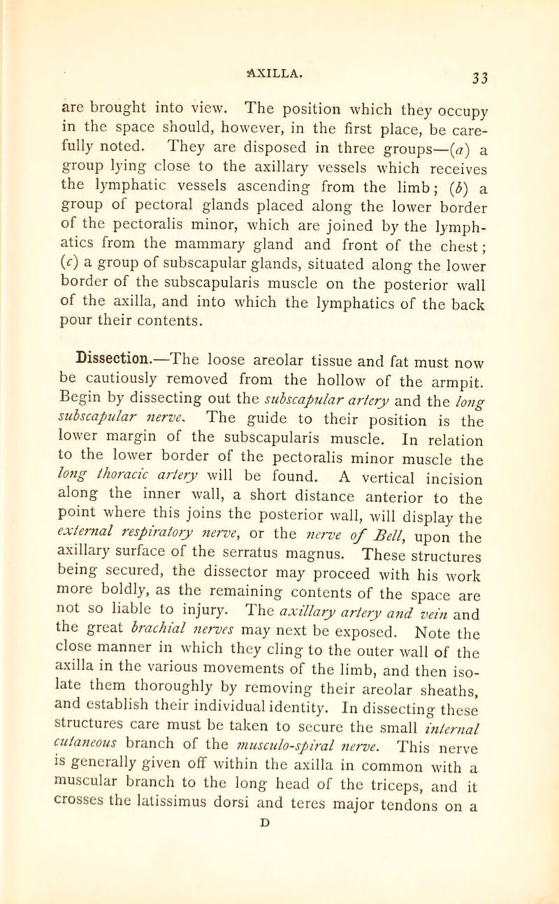 are brought into view. The position which they occupy in the space should, however, in the first place, be care¬ fully noted. They are disposed in three groups—(a) a group lying close to the axillary vessels which receives the lymphatic vessels ascending from the limb; (b) a group of pectoral glands placed along the lower border of the pectoralis minor, which are joined by the lymph¬ atics from the mammary gland and front of the chest; (c) a group of subscapular glands, situated along the lower border of the subscapularis muscle on the posterior wall of the axilla, and into which the lymphatics of the back pour their contents. Dissection.—The loose areolar tissue and fat must now be cautiously removed from the hollow of the armpit. Begin by dissecting out the subscapular artery and the long subscapular nerve. The guide to their position is the lower margin of the subscapularis muscle. In relation to the lower border of the pectoralis minor muscle the long thoracic artery will be found. A vertical incision along the inner wall, a short distance anterior to the point where this joins the posterior wall, will display the external respiratory nerve, or the nerve of Bell, upon the axillary surface of the serratus magnus. These structures being secuied, the dissector may proceed with his work more boldly, as the remaining contents of the space are not so liable to injury. The axillary artery a?id vein and the great brachial nerves may next be exposed. Note the close manner in which they cling to the outer wall of the axilla in the various movements of the limb, and then iso¬ late them thoroughly by removing their areolar sheaths, and establish their individual identity. In dissecting these structures care must be taken to secure the small internal cutaneous branch of the musculo-spiral nerve. This nerve is generally given off within the axilla in common with a muscular branch to the long head of the triceps, and it crosses the latissimus dorsi and teres major tendons on a D