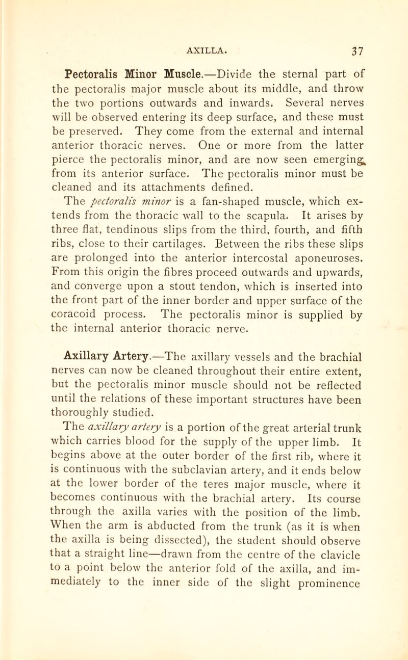 Pectoralis Minor Muscle.—Divide the sternal part of the pectoralis major muscle about its middle, and throw the two portions outwards and inwards. Several nerves will be observed entering its deep surface, and these must be preserved. They come from the external and internal anterior thoracic nerves. One or more from the latter pierce the pectoralis minor, and are now seen emerging,, from its anterior surface. The pectoralis minor must be cleaned and its attachments defined. The pectoralis viinor is a fan-shaped muscle, which ex¬ tends from the thoracic wrall to the scapula. It arises by three flat, tendinous slips from the third, fourth, and fifth ribs, close to their cartilages. Between the ribs these slips are prolonged into the anterior intercostal aponeuroses. From this origin the fibres proceed outwards and upwards, and converge upon a stout tendon, which is inserted into the front part of the inner border and upper surface of the coracoid process. The pectoralis minor is supplied by the internal anterior thoracic nerve. Axillary Artery.—The axillary vessels and the brachial nerves can now be cleaned throughout their entire extent, but the pectoralis minor muscle should not be reflected until the relations of these important structures have been thoroughly studied. The axillary artery is a portion of the great arterial trunk which carries blood for the supply of the upper limb. It begins above at the outer border of the first rib, where it is continuous with the subclavian artery, and it ends below at the lower border of the teres major muscle, where it becomes continuous with the brachial artery. Its course through the axilla varies with the position of the limb. When the arm is abducted from the trunk (as it is when the axilla is being dissected), the student should observe that a straight line—drawn from the centre of the clavicle to a point below the anterior fold of the axilla, and im¬ mediately to the inner side of the slight prominence