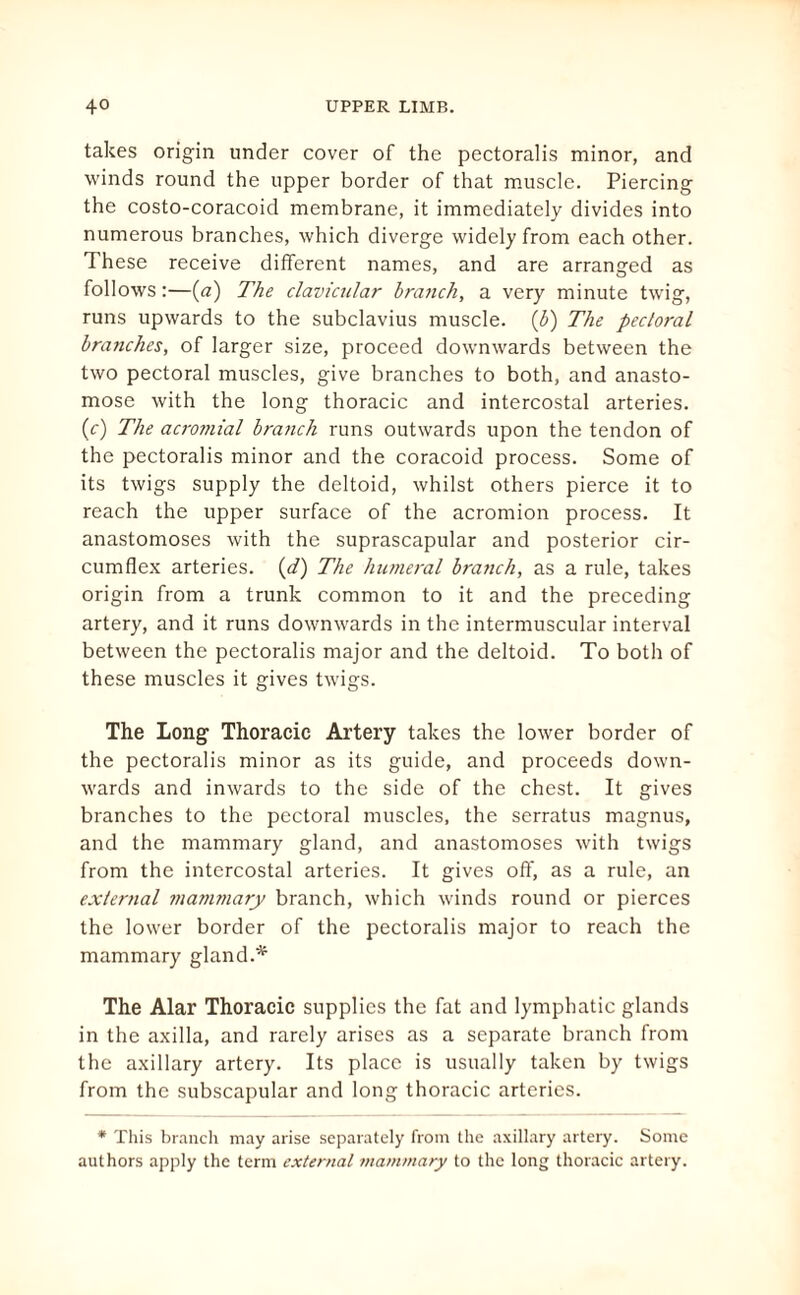 takes origin under cover of the pectoralis minor, and winds round the upper border of that muscle. Piercing the costo-coracoid membrane, it immediately divides into numerous branches, which diverge widely from each other. These receive different names, and are arranged as follows :—(a) The clavicular branch, a very minute twig, runs upwards to the subclavius muscle. (b) The pectoral branches, of larger size, proceed downwards between the two pectoral muscles, give branches to both, and anasto¬ mose with the long thoracic and intercostal arteries. (c) The acro?nial branch runs outwards upon the tendon of the pectoralis minor and the coracoid process. Some of its twigs supply the deltoid, whilst others pierce it to reach the upper surface of the acromion process. It anastomoses with the suprascapular and posterior cir¬ cumflex arteries. (d) The humeral branch, as a rule, takes origin from a trunk common to it and the preceding artery, and it runs downwards in the intermuscular interval between the pectoralis major and the deltoid. To both of these muscles it gives twigs. The Long Thoracic Artery takes the lower border of the pectoralis minor as its guide, and proceeds down¬ wards and inwards to the side of the chest. It gives branches to the pectoral muscles, the serratus magnus, and the mammary gland, and anastomoses with twigs from the intercostal arteries. It gives off, as a rule, an external mammary branch, which winds round or pierces the lower border of the pectoralis major to reach the mammary gland.* The Alar Thoracic supplies the fat and lymphatic glands in the axilla, and rarely arises as a separate branch from the axillary artery. Its place is usually taken by twigs from the subscapular and long thoracic arteries. * This branch may arise separately from the axillary artery. Some authors apply the term external mammary to the long thoracic artery.