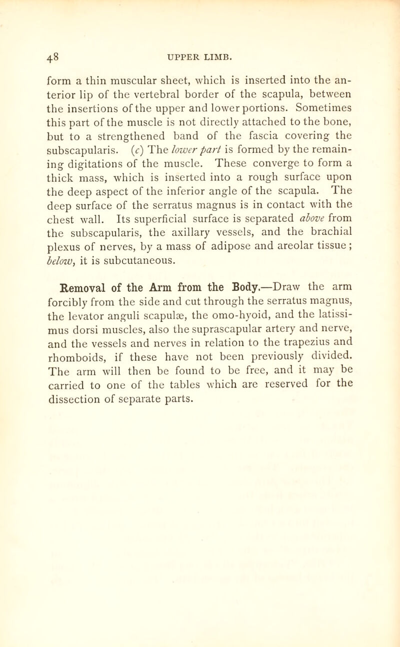 form a thin muscular sheet, which is inserted into the an¬ terior lip of the vertebral border of the scapula, between the insertions of the upper and lower portions. Sometimes this part of the muscle is not directly attached to the bone, but to a strengthened band of the fascia covering the subscapularis. (c) The lower part is formed by the remain¬ ing digitations of the muscle. These converge to form a thick mass, which is inserted into a rough surface upon the deep aspect of the inferior angle of the scapula. The deep surface of the serratus magnus is in contact with the chest wall. Its superficial surface is separated above from the subscapularis, the axillary vessels, and the brachial plexus of nerves, by a mass of adipose and areolar tissue ; below, it is subcutaneous. Removal of the Arm from the Body.—Draw the arm forcibly from the side and cut through the serratus magnus, the levator anguli scapulae, the omo-hyoid, and the latissi- mus dorsi muscles, also the suprascapular artery and nerve, and the vessels and nerves in relation to the trapezius and rhomboids, if these have not been previously divided. The arm will then be found to be free, and it may be carried to one of the tables which are reserved for the dissection of separate parts.