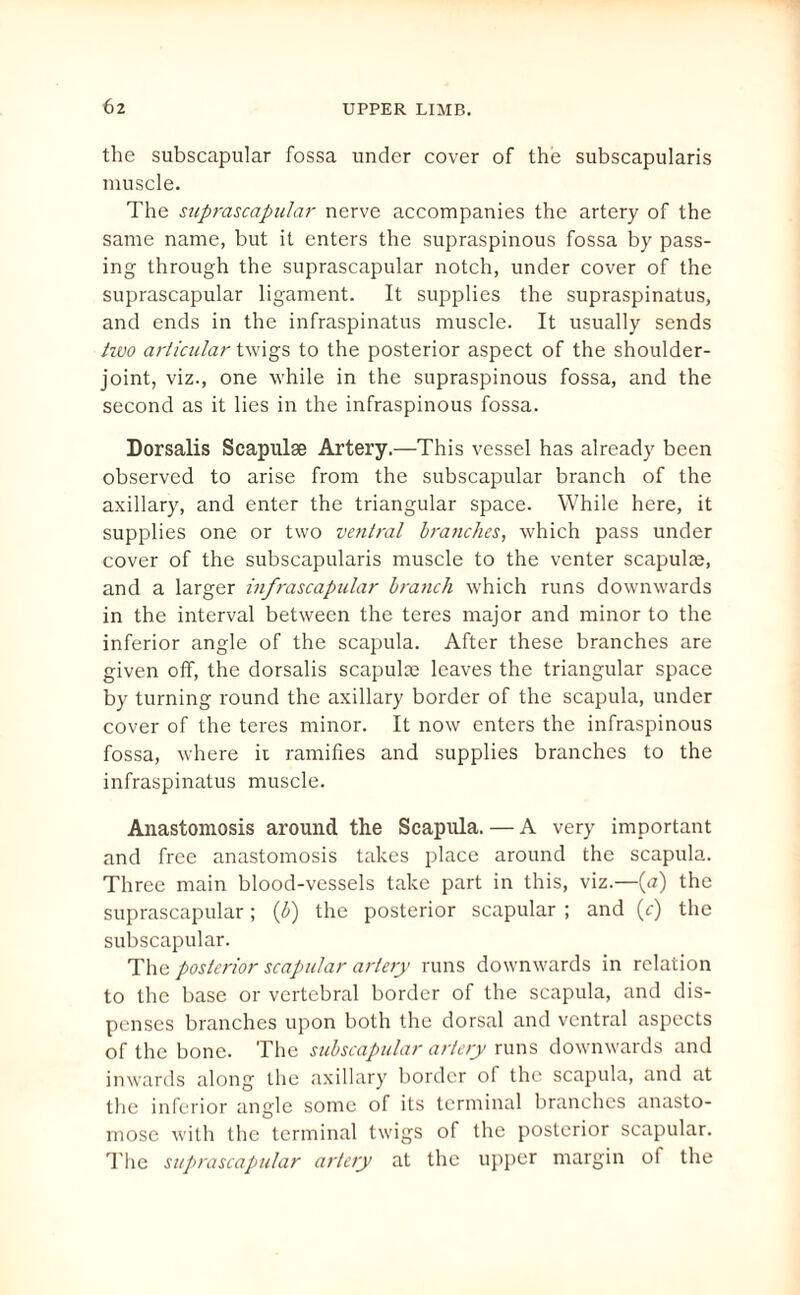 the subscapular fossa under cover of the subscapularis muscle. The suprascapular nerve accompanies the artery of the same name, but it enters the supraspinous fossa by pass¬ ing through the suprascapular notch, under cover of the suprascapular ligament. It supplies the supraspinatus, and ends in the infraspinatus muscle. It usually sends two articular twigs to the posterior aspect of the shoulder- joint, viz., one while in the supraspinous fossa, and the second as it lies in the infraspinous fossa. Dorsalis Scapulae Artery.—This vessel has already been observed to arise from the subscapular branch of the axillary, and enter the triangular space. While here, it supplies one or two ventral branches, which pass under cover of the subscapularis muscle to the venter scapulae, and a larger infrascapular branch which runs downwards in the interval between the teres major and minor to the inferior angle of the scapula. After these branches are given off, the dorsalis scapulae leaves the triangular space by turning round the axillary border of the scapula, under cover of the teres minor. It now enters the infraspinous fossa, where it ramifies and supplies branches to the infraspinatus muscle. Anastomosis around the Scapula. — A very important and free anastomosis takes place around the scapula. Three main blood-vessels take part in this, viz.—(a) the suprascapular; (b) the posterior scapular ; and (c) the subscapular. The posterior scapular artery runs downwards in relation to the base or vertebral border of the scapula, and dis¬ penses branches upon both the dorsal and ventral aspects of the bone. The subscapular artery runs downwards and inwards along the axillary border of the scapula, and at the inferior angle some of its terminal branches anasto¬ mose with the terminal twigs of the posterior scapular. The suprascapular artery at the upper margin of the