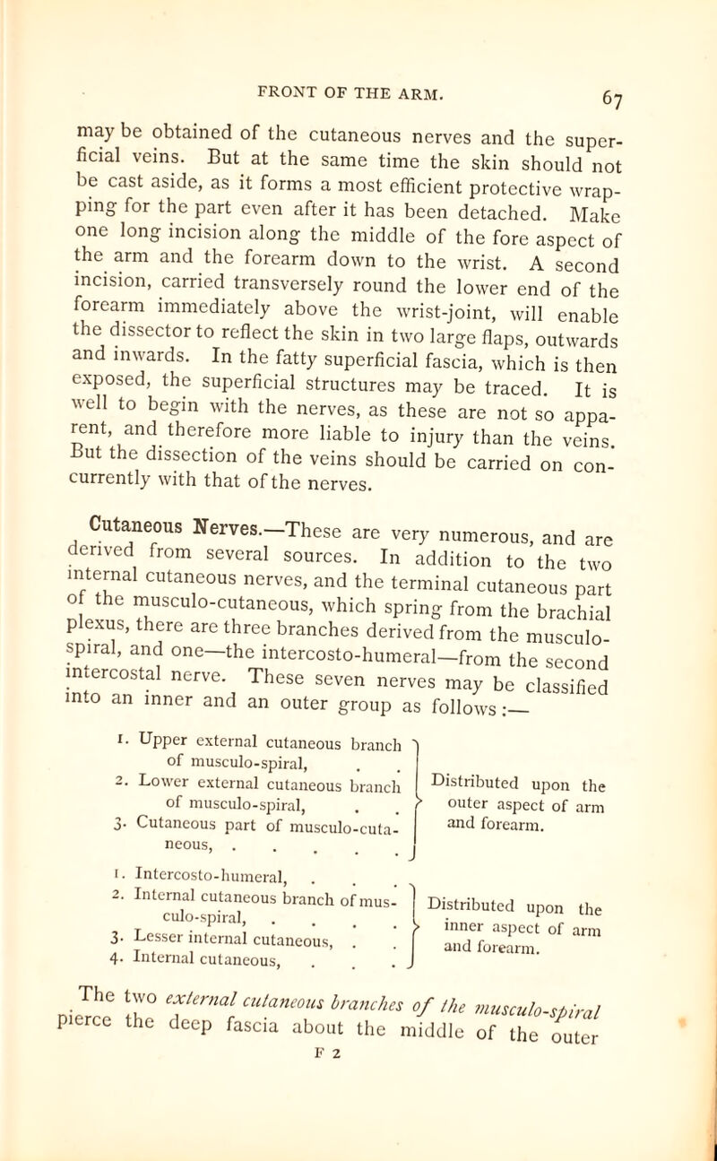 6? may be obtained of the cutaneous nerves and the super¬ ficial veins. But at the same time the skin should not be cast aside, as it forms a most efficient protective wrap¬ ping for the part even after it has been detached. Make one long incision along the middle of the fore aspect of the arm and the forearm down to the wrist. A second incision, carried transversely round the lower end of the forearm immediately above the wrist-joint, will enable the dissector to reflect the skin in two large flaps, outwards and inwards. In the fatty superficial fascia, which is then exposed, the superficial structures may be traced It is well to begin with the nerves, as these are not so appa¬ rent, and therefore more liable to injury than the veins But the dissection of the veins should be carried on con- currently with that of the nerves. Cutaneous Nerves.-These are very numerous, and are derived from several sources. In addition to the two internal cutaneous nerves, and the terminal cutaneous part o the musculo-cutaneous, which spring from the brachial plexus, there are three branches derived from the musculo- spiral, and one—the intercosto-humeral—from the second intercostal nerve. These seven nerves may be classified in.o an inner and an outer group as follows 1. Upper external cutaneous branch ' of musculo-spiral, 2. Lower external cutaneous branch of musculo-spiral, . . r 3- Cutaneous part of musculo-cuta¬ neous, . Distributed upon the outer aspect of arm and forearm. 1. Intercosto-humeral, . 2. Internal cutaneous branch of mus¬ culo-spiral, 3. Lesser internal cutaneous, 4. Internal cutaneous, Distributed upon the > inner aspect of arm and forearm. The two external cutaneous branches of the pierce the deep fascia about the middle musculo-spiral of the outer