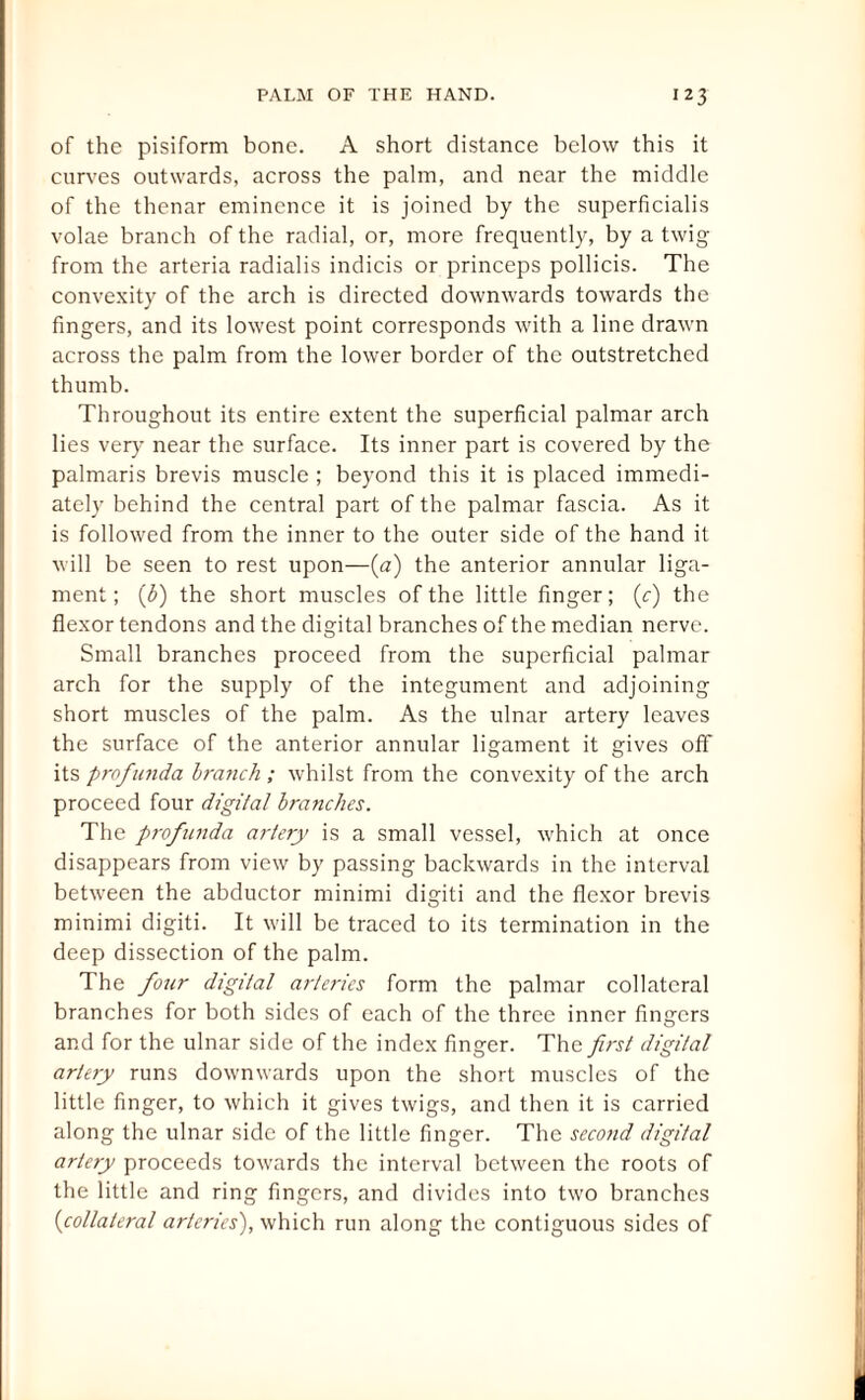 of the pisiform bone. A short distance below this it curves outwards, across the palm, and near the middle of the thenar eminence it is joined by the superficialis volae branch of the radial, or, more frequently, by a twig from the arteria radialis indicis or princeps pollicis. The convexity of the arch is directed downwards towards the fingers, and its lowest point corresponds with a line drawn across the palm from the lower border of the outstretched thumb. Throughout its entire extent the superficial palmar arch lies very near the surface. Its inner part is covered by the palmaris brevis muscle ; beyond this it is placed immedi¬ ately behind the central part of the palmar fascia. As it is followed from the inner to the outer side of the hand it will be seen to rest upon—(a) the anterior annular liga¬ ment; (b) the short muscles of the little finger; (c) the flexor tendons and the digital branches of the median nerve. Small branches proceed from the superficial palmar arch for the supply of the integument and adjoining short muscles of the palm. As the ulnar artery leaves the surface of the anterior annular ligament it gives off its profunda branch ; whilst from the convexity of the arch proceed four digital branches. The profunda artery is a small vessel, which at once disappears from view by passing backwards in the interval between the abductor minimi digiti and the flexor brevis minimi digiti. It will be traced to its termination in the deep dissection of the palm. The four digital arteries form the palmar collateral branches for both sides of each of the three inner fingers and for the ulnar side of the index finger. The first digital artery runs downwards upon the short muscles of the little finger, to which it gives twigs, and then it is carried along the ulnar side of the little finger. The second digital artery proceeds towards the interval between the roots of the little and ring fingers, and divides into two branches (collateral arteries), which run along the contiguous sides of