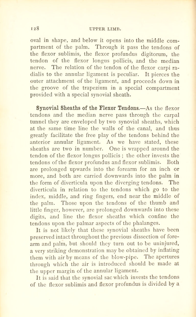 oval in shape, and below it opens into the middle com¬ partment of the palm. Through it pass the tendons of the flexor sublimis, the flexor profundus digitorum, the tendon of the flexor longus pollicis, and the median nerve. The relation of the tendon of the flexor carpi ra- dialis to the annular ligament is peculiar. It pierces the outer attachment of the ligament, and proceeds down in the groove of the trapezium in a special compartment provided with a special synovial sheath. Synovial Sheaths of the Flexor Tendons.—As the flexor tendons and the median nerve pass through the carpal tunnel they are enveloped by two synovial sheaths, which at the same time line the walls of the canal, and thus greatly facilitate the free play of the tendons behind the anterior annular ligament. As we have stated, these sheaths are two in number. One is wrapped around the tendon of the flexor longus pollicis ; the other invests the tendons of the flexor profundus and flexor sublimis. Both are prolonged upwards into the forearm for an inch or more, and both are carried downwards into the palm in the form of diverticula upon the diverging tendons. The diverticula in relation to the tendons which go to the index, middle, and ring fingers, end near the middle of the palm. Those upon the tendons of the thumb and little finger, however, are prolonged downwards into these digits, and line the flexor sheaths which confine the tendons upon the palmar aspects of the phalanges. It is not likely that these synovial sheaths have been preserved intact throughout the previous dissection of fore¬ arm and palm, but should they turn out to be uninjured, a very striking demonstration may be obtained by inflating them with air by means of the blow-pipe. The apertures through which the air is introduced should be made at the upper margin of the annular ligament. It is said that the synovial sac which invests the tendons of the flexor sublimis and flexor profundus is divided by a