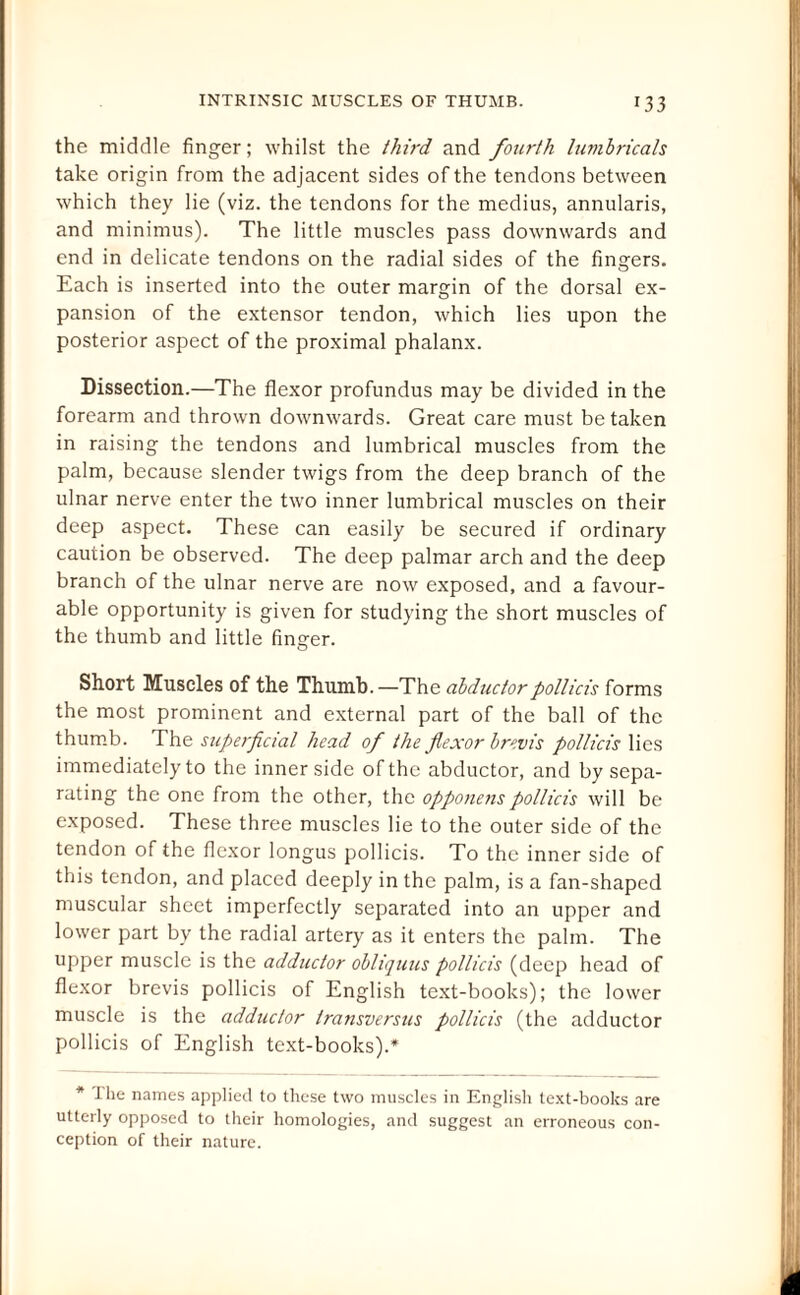 the middle finger; whilst the thii'd and fourth lumbricals take origin from the adjacent sides of the tendons between which they lie (viz. the tendons for the medius, annularis, and minimus). The little muscles pass downwards and end in delicate tendons on the radial sides of the fingers. Each is inserted into the outer margin of the dorsal ex¬ pansion of the extensor tendon, which lies upon the posterior aspect of the proximal phalanx. Dissection.—The flexor profundus may be divided in the forearm and thrown downwards. Great care must betaken in raising the tendons and lumbrical muscles from the palm, because slender twigs from the deep branch of the ulnar nerve enter the two inner lumbrical muscles on their deep aspect. These can easily be secured if ordinary caution be observed. The deep palmar arch and the deep branch of the ulnar nerve are now exposed, and a favour¬ able opportunity is given for studying the short muscles of the thumb and little finger. Short Muscles of the Thumb.—The abductorpollicis forms the most prominent and external part of the ball of the thumb. The superficial head of the flexor brevis pollicis lies immediately to the inner side of the abductor, and by sepa¬ rating the one from the other, the opponenspollicis will be exposed. These three muscles lie to the outer side of the tendon of the flexor longus pollicis. To the inner side of this tendon, and placed deeply in the palm, is a fan-shaped muscular sheet imperfectly separated into an upper and lower part by the radial artery as it enters the palm. The upper muscle is the adductor obliquus pollicis (deep head of flexor brevis pollicis of English text-books); the lower muscle is the adductor transversus pollicis (the adductor pollicis of English text-books).* * the names applied to these two muscles in English text-books are utterly opposed to their homologies, and suggest an erroneous con¬ ception of their nature.